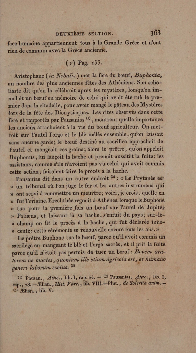 face humaine appartiennent tous à la Grande Grèce et n’ont rien de commun avec la Grèce ancienne. (7) Pag. 153. * Aristophane (ir Nebulis ) met la fête du bœuf, Buphonia, au nombre des plus anciennes fêtes des Athéniens. Son scho- liaste dit qu’on la célébroit après les mystères, lorsqu'on im- moloit un bœuf en mémoire de celui qui avoit été tué le pre- mier dans la citadelle, pour avoir mangé le gâteau des Mystères lors de la fête des Dionysiaques. Les rites observés dans cette fête et rapportés par Pausanias ® , montrent quelle importance les anciens attachoient à la vie du bœuf agriculteur. On met- toit sur l'autel l'orge et le blé mêlés ensemble, qu'on laissoit sans aucune garde; le bœuf destiné au sacrifice approchoit de l'autel et mangeoit ces grains ; alors le prêtre, qu'on appeloit Buphonus, lui lançoit la hache et prenoït aussitôt la fuite; les assistans , comme s'ils n’avoient pas vu celui qui avoit commis cette action, faisoient faire le procès à la hache. | Pausanias dit dans un autre endroit ® : « Le Prytanée est » un tribunal où l’on juge le fer et les autres instrumens qui » ont servi à commettre un meurtre; voici, je crois, quelle en » fut l’origine. Erechthée régnoit à Athènes, lorsque le Buphoné » tua pour la première fois un bœuf sur Vautel de Jupiter » Poliæus, et laissant là sa hache, s’enfuit du pays; sur-le- » champ on fit le procès à la hache, qui fut déclarée iuno- » cente: cette cérémonie se renouvelle encore tous les ans. » Le prêtre Buphone tua le bœuf, parce qu'il avoit commis un sacrilège en mangeant le blé et l'orge sacrés, et il prit la fuite parce qu’il n’étoit pas permis de tuer un bœuf: Bovem ara- torem ne mactes ,quoniam ille etiam agricola est, et humano generi laborum socius. Ÿ | (D Pausan., Æftic., lib. I, cap. 24. — (@) Pausanias, Aétic. , lib. | cape, 28.—/Ælian., Hist, Var. lb, VIIL.—Plut., de Solertia anim. @) Æliän., lib. V. Se D