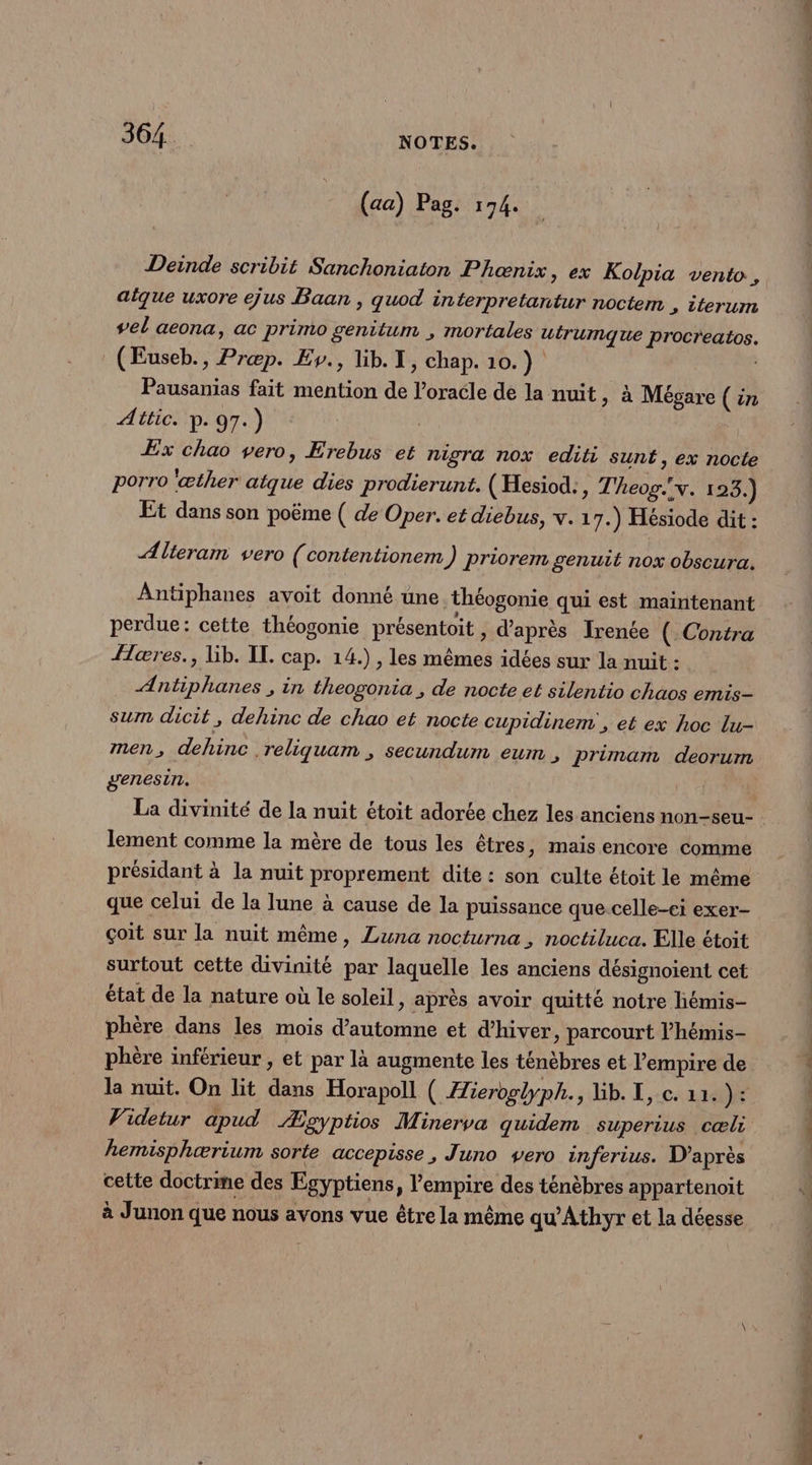 (aa) Pag. 174. Deinde scribit Sanchoniaton Phæœnix, ex Kolpia vento , aique uxore ejus Baan , quod interpretantur noctem , iterum vel aeona, ac primo genitum , mortales uirumque procreatos. (Euseb., Præp. Ev., lib. 1, chap. 10.) Pausanias fait mention de l’oracle de la nuit, à Mégare ( in Attic. p.97.) | Ex chao vero, Erebus et nigra nox editi sunt, ex nocte porro 'œther atque dies prodierunt. (Hesiod:, Theog.v. 123.) Et dans son poëme ( de Oper. et diebus, v. 17.) Hésiode dit : ÆAlteram vero (contentionem ) priorem genuit nox obscura. Antiphanes avoit donné une théogonie qui est maintenant perdue: cette théogonie présentoit , d’après Irenée ( Contra {æres., Lib. IL. cap. 14.) , les mêmes idées sur la nuit : Antiphanes , in theogonia , de nocte et silentio chaos emis- sum dicit, dehinc de chao et nocte cupidinem , et ex hoc lu- genesin. | La divinité de la nuit étoit adorée chez les anciens non-seu- lement comme la mère de tous les êtres, mais encore comme présidant à la nuit proprement dite : son culte étoit le même que celui de la lune à cause de la puissance que celle-ci exer- çoit sur la nuit même, Luna nocturna , noctiluca. Elle étoit surtout cette divinité par laquelle les anciens désignoient cet état de la nature où le soleil, après avoir quitté notre hémis- phère dans les mois d'automne et d'hiver, parcourt l’hémis- phère inférieur , et par là augmente les ténèbres et l'empire de la nuit. On lit dans Horapoll ( Æieroglyph., Lib. I, c. 11. V4 Videtur apud Æzgyptios Minerva quidem superius cæli hemisphærium sorte accepisse, Juno vero inferius. D’après cette doctrme des Egyptiens, l'empire des ténèbres appartenoit à Junon que nous avons vue être la même qu'Athyr et la déesse du PR Re