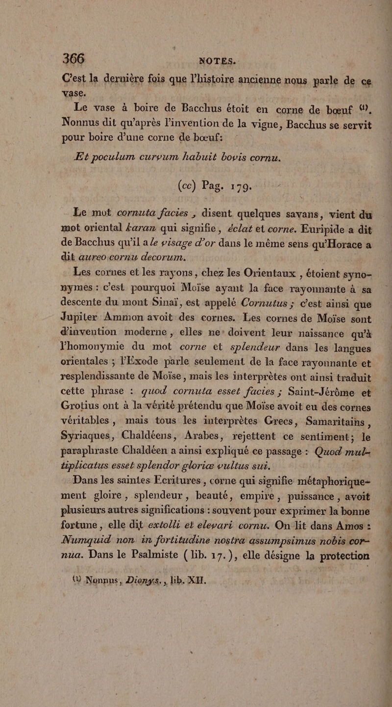 Cest la dermière fois que l’histoire ancienne nous parle de ce vase. Le vase à boire de Bacchus étoit en corne de bœuf ‘?. Nonnus dit qu'après l'invention de la vigne, Bacchus se servit pour boire d’une corne de bœuf: Et poculum curvum habuit bovis cornu. (cc) Pag. 1709. à x Le mot cornuta facies , disent quelques savans, vient du mot oriental faran qui signifie, éclat et corne. Euripide a dit de Bacchus qu'il a le visage d’or dans le même sens qu'Horace a dit aureo:cornu decorum. Les cornes et les rayons, chez les Orientaux , étoient syno- nymes : c’est pourquoi Moïse ayant la face rayonnante à sa descente du mont Sinaï, est appelé Cornutus ; c’est ainsi que Jupiter Ammon avoit des cornes. Les cornes de Moïse sont d'invention moderne , elles ne’ doivent leur naissance qu'à lhomonymie du mot corne et splendeur dans les langues orientales ; l'Exode parle seulement de la face rayonnante et resplendissante de Moïse, mais les interprètes ont ainsi traduit cette phrase : guod cornuta esset facies ; Saint-Jérôme et Grotius ont à la vérité prétendu que Moïse avoit eu des cornes véritables, mais tous les interprètes Grecs, Samaritains, Syriaques, Chaldéens, Arabes, rejettent ce sentiment; le paraphraste Chaldéen a ainsi expliqué ce passage : Quod mul- tiplicatus esset splendor gloriæ vultus sui. Dans les saintes Ecritures , corne qui signifie métaphorique- ment gloire, splendeur, beauté, empire, puissance , avoit plusieurs autres significations : souvent pour exprimer la bonne fortune , elle dit extolli et eleyari cornu. Onlit dans Amos : Numquid non in fortitudine nostra assumpsimus nobis cor- nua. Dans le Psalmiste (lib. 17.), elle désigne la protection ( Nonnus, Diorgs. » Bb. XF.
