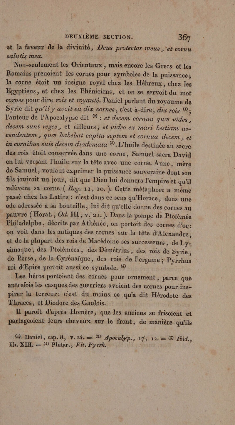 + DEUXIÈME SECTION. 367 et la faveur de la divinité, Deus protector meus ‘et cornu salutis mea. ; Non-seulement les Orientaux ,; mais encore les Grecs et les Romains prenoient les cornes pour symboles de la puissance ; la corne étoit un insigne royal chez les Hébreux, chez les Égyptiens, et chez les Phéniciens, et on se servoit du mot cornes pour dire rois et royauté. Daniel parlant du royaume de Syrie dit qu'il y avoit eu dix cornes, c’est-à-dire, dix rois ; Vauteur de Apocalypse dit ® : es decem cornua quæ vides , decem sunt reges , et ailleurs, ef video ex mari bestiam as- cendentem ; quæ habebat capita septem et cornua decem , et in cornibus suis decem diademata %. L'huile destinée au sacre des rois étoit conservée dans une corne, Samuel sacra David en lui versant l'huile sur la tête avec une corne: Anne, mère de Samuel, voulant exprimer la puissance souveraine dont son ls jouiroit un jour, dit que Dieu lui donnera l'empire et qu'il relèvera sa corne ( Aeg. 11, 10.). Cette métaphore a même passé chez les Latins : c’est dans ce sens qu'Horace, dans une ode adressée à sa bouteille, lui dit qu’elle donne des cornes au . pauvre (Horat., Od. IT, v. 21. ). Dans la pompe de Ptolémée Philadelphe, décrite par Athénée, on portoit des cornes d’or : on voit dans les antiques des cornes sur la tête d'Alexandre ; et de la plupart des rois de Macédoine ses successeurs , de Ly- simaque, des Ptolémées, des Démétrius, des rois de Syrie, de Perse, de la Cyrénaïque, des rois de Pergame; Pyrrhus roi d’Epire portoit aussi ce symbole, @, Les héros portoient des cornes pour ornement > parce que autrefois les casques des guerriers avoient des cornes pour ins- pirer la terreur: c’est du moins ce qu'a dit Hérodote des Thraces, et Diodore des Gaulois, H paroît d’après Homère, que les anciens se frisoient et partageoïient leurs cheveux sur le front, de manière qu'ils 4), Daniel, cap. 8, v. 24. — @) Apocalyp., 17, 12. = (@ Ibid. bb, XIMH. — ® Plutar., Pit, Pyrrh.