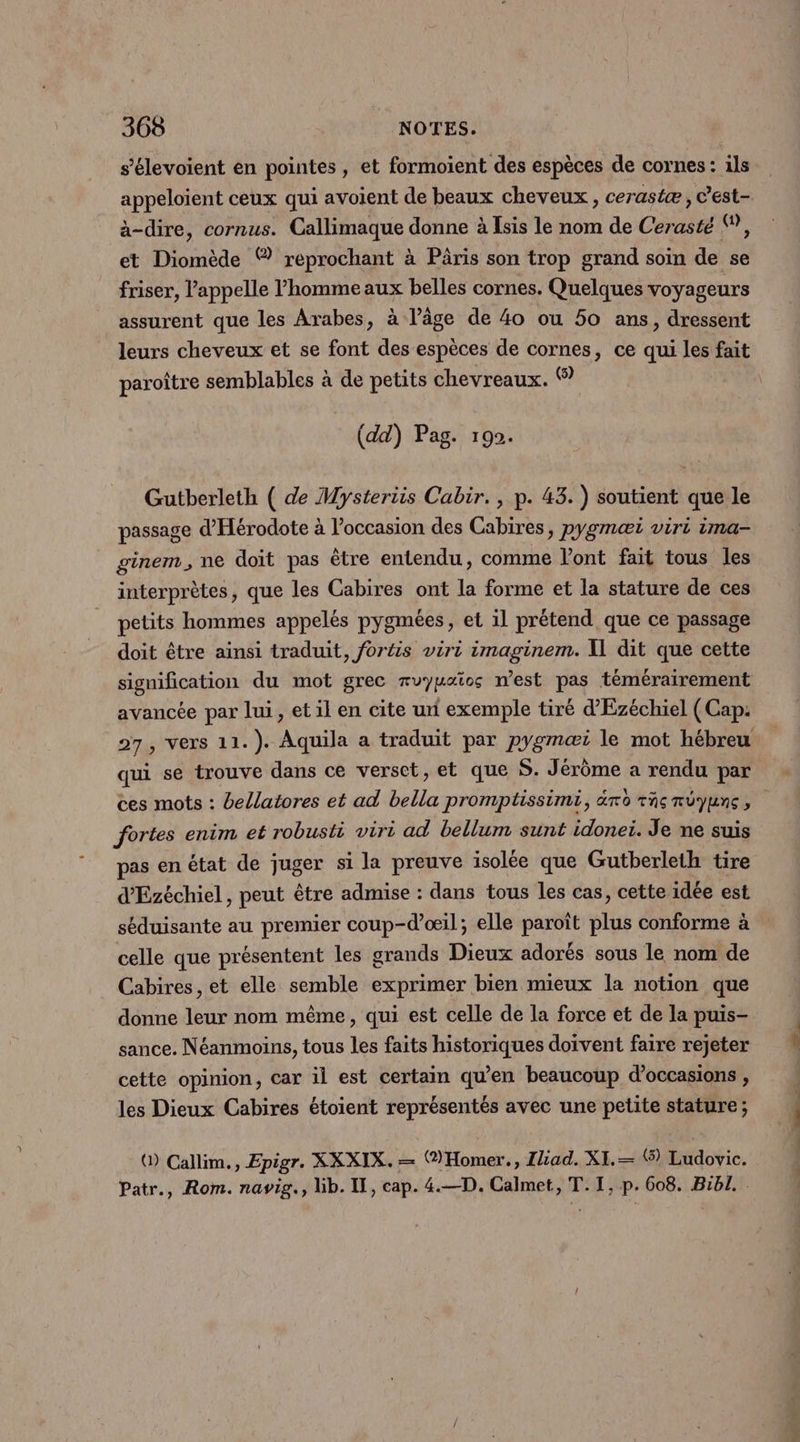 s’élevoient en pointes , et formoient des espèces de cornes: ils appeloient ceux qui avoient de beaux cheveux, cerastæ, C’est- à-dire, cornus. Callimaque donne à Isis le nom de Cerasté ©, et De ® reprochant à Pâris son trop grand soin de se friser, l'appelle l’homme aux belles cornes. Quelques voyageurs assurent que les Arabes, à l’âge de 4o ou 50 ans, dressent leurs cheveux et se font des espèces de cornes, ce qui les fait paroître semblables à de petits chevreaux. © (dd) Pag. 192 Gutberleth ( de Mysteriis Cabir., p. 43. ) soutient que le passage d'Hérodote à l’occasion des Cabires, pygmœæi viri ima- ginem, ne doit pas être entendu, comme l'ont fait tous les interprètes, que les Cabires ont la forme et la stature de ces petits hommes appelés pygmées, et il prétend que ce passage doit être ainsi traduit, fortis viri imaginem. Il dit que cette signification du mot grec ruymaios n’est pas témérairement avancée par lui , et il en cite uni exemple tiré d’Ezéchiel (Cap: qui se trouve dans ce verset, et que S. Jérôme a rendu par ces mots : bellatores et ad bella promptissimi, ro raçrüyunc, fortes enim et robusti wviri ad bellum sunt idonei. Je ne suis pas en état de juger si la preuve isolée que Gutberleth tire d'Ezéchiel , peut être admise : dans tous les cas, cette idée est séduisante au premier coup-d’œil; elle paroïît ss conforme à celle que présentent les grands Dieux adorés sous le nom de Cabires , et elle semble exprimer bien mieux la notion que donne leur nom même, qui est celle de la force et de la puis- sance. Néanmoins, tous les faits historiques doivent faire rejeter cette opinion, car il est certain qu’en beaucoup d'occasions , les Dieux Cabires étoient représentés avec une petite stature; () Callim., Epigr. XXXIX. — (®Homer., Iliad. XI.— ® Ludovic. Patr., Rom. navig., lib. Il, cap. 4.—D. Calmet, T. I, p. 608. Bibl. PNR RSR -STRS