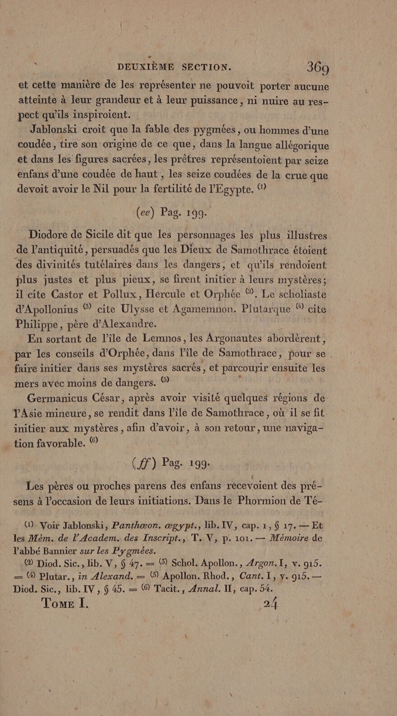 et cette manière de les représenter ne pouvoit porter aucune atteinte à leur grandeur et à leur puissance, ni nuire au res- pect qu’ils inspiroient. | Jablonski croit que la fable des pygmées , ou hommes d’une coudée, tire son origine de ce que, dans la tie allégorique et dans les figures sacrées, les prêtres représentoient par seize enfans d’une coudée de haut , les seize coudées de la crue que devoit avoir le Nil pour la fertilité de l'Egypte. © (ee) Pag. 199. Diodore de Sicile dit que les personnages les plus illustres de l'antiquité, persuadés que les Dieux de Samothrace étoient des divinités tutélaires dans les dangers, et qu’ils rendoient plus justes et plus pieux, se firent initier à leurs mystères; il cite Castor et Pollux, Hercule et Orphée ®. Le scholiaste d'Apollonius ® cite Ulysse et Agamemnon. Plutarque © cite Philippe, père d'Alexandre. En sortant de l’ile de Lemnos, les Argonautes abordèrent , par les conseils d’Orphée, dans Pile de Samothrace, pour se . faire initier dans ses mystères sacrés, et parcourir ensuite les mers avec moins de dangers. © Germanicus César, après avoir visité quelques régions de VAsie mineure, se rendit dans l’ile de Samothrace , où il se fit initier aux mystères , afin qe à son retour , une naviga- tion favorable. ® (HF) Pag: 199. Les pères ou proches parens des enfans récevoient des pré- sens à l’occasion de leurs initiations. Dans le Phormion de Té- G). Voir Jablonski, Panthæon. ægypt., lib.IV, cap. 1, 6 17. — Et les Mém. de l’Academ. des Inscript., T. V, p. 101. — Mémoire de abbé Bannier sur les Pygmées. (2) Diod. Sic., lib. V, 6 47. — ® Schol. Apollon., 4rgon.[, v. 015. — ® Plutar., ir Alexand. — ® Apollon. Rhod., Cant. I, y. 915. — Diod. Sic., lib. IV , 6 45. — 6) Tacit., Annal. IL, cap. 54. Voue I. ,24