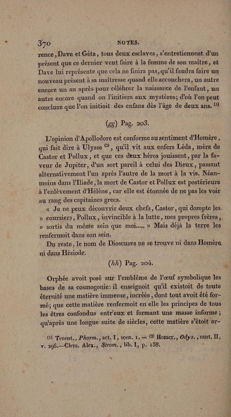 rence , Dave et Géta, tous deux esclaves, s’entretiennent d’un présent que ce dernier veut faire à la femme de son maître , et Dave lui représente que cela ne finira pas, qu’il faudra ne un nouveau présent à sa maîtresse quand elle accouchera, un autre encore un an après pour célébrer la naissance de l'enfant, un autre encore quand on linitiera aux mystères; d’où l’on peut conclure que l’on initioit des enfans dès l’âge de deux ans. «1 (gg) Pag. 203. L'opinion d’Apollodore est conforme au sentiment d'Homère, qui fait dire à Ulysse , qu'il vit aux enfers Léda, mère de Castor et Pollux, et que ces deux héros jouissent, par la fa- veur de Jupiter, d’un sort pareil à celui des Dieux, passant alternativement l’un après l’autre de la mort à la vie. Néan- moins dans l’Iliade , la mort de Castor et Pollux est postérieure à l'enlèvement d'Hélène, car elle est étonnée de ne pas les voir au rang des capitaines grecs. « Je ne peux découvrir deux chefs, Castor, qui dompte les. » coursiers, Pollux, invincible à la lutte, mes propres frères, » sortis du mêmie sein que moi... » Mais déjà la terre les renfermoit dans son sein. | Du reste, le nom de Dioscures ne se trouve ni dans Homère ni dans Hésiode. (2h) Pag. 204. Orphée avoit posé sur l'emblème de l'œuf symbolique les bases de sa cosmogonie: il enseignoit qu'il existoit de toute éternité une matière immense, incréée , dont tout avoit été for- mé; que cette matière renfermoit en elle les principes de tous qu'après une longue suite de siècles, cette matière s’étoit ar- () Terent., Phorm., act. TL, scen. 1, — (® Homer., Oùys. Fr à y. 296.—Clem. Alex., Strom., lb. TI, p. 158. »