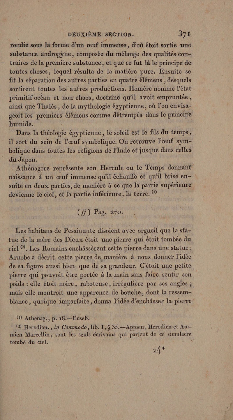rondie sous la forme d’un œuf immense , d'où étoit sortie une. substance androgyne, composée du mélange des qualités con- traires de la première substance, et que ce fut là le principe de toutes choses, lequel résulta de la matière pure. Ensuite se fit la séparation des autres parties en quatre élémens , desquels sortirent toutes les autres productions. Homère nomme l’état primitif océan et now chaos, doctrine qu’il avoit empruntée, ainsi que Thalès , de la mythologie égyptienne, où l’on envisa- geoit les premiers élémens comme détrempés dans le principe humide. Dans la théologie égyptienne , le soleil est lé fils du temps, il sort du sein de l'œuf symbolique. On retrouve l'œuf sym- bolique dans toutes les religions de l'Inde et jusque dans celles du Japon. Athénagore représente son Hercule ou le Temps donnant naissance à un œuf immense qu'il échauffe et qu’il brise en- suité en deux parties, de manière à ce que la partie supérieure devienne le ciel, et la partie inférieure, la terre. (7) Pag. 270. Les habitans de Pessinunte disoient avec orgueil que la sta- tue de la mère des Dieux étoit une pierre qui étoit tombée du ciel Ÿ, Les Romainsenchâssèrent cette pierre dans une statue: Arnobe a décrit cette pierre de manière à nous donner l’idée de sa figure aussi bien que de sa grandeur. C’étoit une petite pierre qui pouvoit être portée à la main sans faire sentir son poids : elle étoit noire, raboteuse, irrégulière par ses angles ; mais elle montroit une apparence de bouche, dont la ressem- blance , quoique imparfaite, donna l’idée d’enchässer la pierre U) Athenag., p. 18. —Euseb. ® Herodian. , iz Commodo, lib. I, 35. —Appien;, A et Am- mien Marcellin, sont les seuls écrivains qui parlent de ce simulacre tombé du ciel. ? 24%