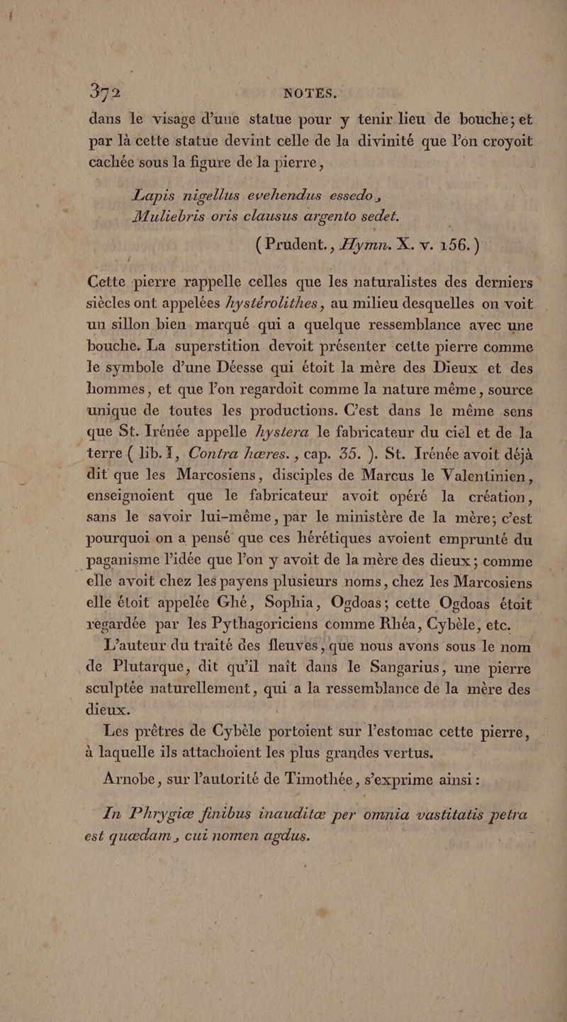 dans le visage d’une statue pour y tenir lieu de bouche; et par là cette statue devint celle de la divinité que l’on croyoit cachée sous la figure de la pierre, Lapis nigellus evehendus essedo, M Mb oris clausus argento sedet. Prudent., Z7Z Ne Y. 156. Y Cette pierre rappelle celles que les naturalistes des derniers siècles ont appelées Lystérolithes, au milieu desquelles on voit un sillon bien marqué qui a quelque ressemblance avec une bouche. La superstition devoit présenter cette pierre comme le symbole d’une Déesse qui étoit la mère des Dieux et des hommes, et que l’on regardoit comme la nature même, source unique de toutes les productions. C’est dans le même sens que St. Irénée appelle Lystera le fabricateur du ciel et de la terre ( lib. 7, Contra hæres., cap. 35. ). St. Trénée avoit déjà dit que les Marcosiens, disciples de Marcus le Valentinien, enseignoïent que le fabricateur avoit opéré la création, sans le savoir lui-même, par le ministère de la mère; cest pourquoi on a pensé que ces hérétiques avoient emprunté du paganisme l’idée que l’on y avoit de la mère des dieux; comme elle avoit chez les payens plusieurs noms, chez les Marcosiens elle étoit appelée Ghé, Sophia, Ogdoas; cette Ogdoas étoit regardée par les Pythagoriciens comme Rhéa, Cybèle, etc. L'auteur du traité es fleuves , que nous avons sous le nom de Plutarque, dit qu’il naît dans le Sangarius, une pierre sculptée naturellement, qui a la ressemblance de la mère des dieux. … Les prêtres de Cybèle portoient sur l’estomac cette pierre, à laquelle ils attachoïent les plus grandes vertus. Arnobe, sur l’autorité de Timothée, s'exprime ainsi : In Phrygiæ finibus inauditæ per omnia vastitatis petra est quædam , cui nomen agdus. 3