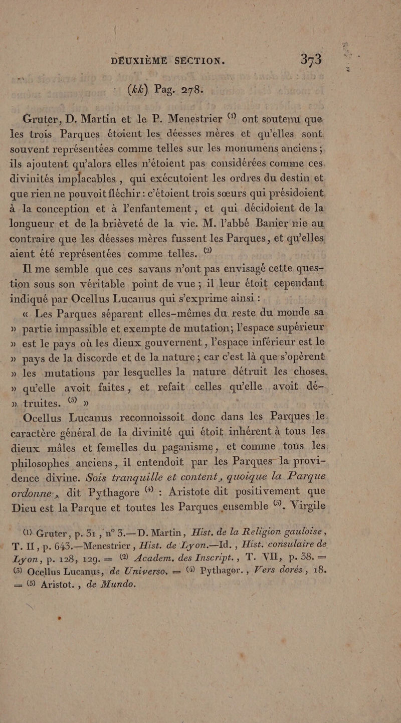 (&amp;&amp;) Pag. 278. Gruter, D. Martin et le P. Menestrier ® ont soutenu que les trois Parques étoient les déesses mères et qu’elles sont. souvent représentées comme telles sur les monumens anciens ; ils ajoutent qu’alors elles n’étoient pas considérées comme ces. divinités implacables , qui exécutoient les ordres du destin et que rien ne pouvoitfléchir : c’étoient trois sœurs qui présidoient: à la conception et à l’enfantement , et qui décidoient de la longueur et de la brièveté de la vie. M. l'abbé Banier nie au contraire que les déesses mères fussent les Parques, et qu'elles aient été représentées comme telles. © Il me semble que ces savans n’ont pas envisagé cette ques- tion sous son véritable point de vue; il leur étoit cependant _ indiqué par Ocellus Lucanus qui s’exprime ainsi : « Les Parques séparent elles-mêmes du reste du monde sa » partie impassible et exempte de mutation; l’espace supérieur » est le pays où les dieux gouvernent , l'espace inférieur est le » pays de la discorde et de la nature; car c’est là que s’opèrent » les mutations par lesquelles Ia nature détruit les choses. » qu’elle avoit faites, et refait celles qu'elle avoit dé- ». truites. % » Ocellus Lucanus reconnoissoit Die dans les Parques le. caractère général de la divinité qui étoit inhérent à tous les dieux mâles et femelles du paganisme, et comme tous les philosophes anciens, il entendoit par les Parques la provi- dence divine. Sois tranquille et content, quoique la Parque ordonne:, dit Pythagore , Aristote dit DT EnRE que Dieu est la Parque et toutes (re Parques ensemble ©. Virgile Q) Gruter, p.31, n°3.—D. Martin, Hist. de la Religion gauloise, T. I, p. 643.—Menestrier , Hist. de Lyon.—Id., Hist. consulaire de Lyon, p.128, 129.— (® Academ. des Inscript., T. VIE, p. 58. — @ Ocellus Lucanus, de Universo. — ® Pythagor., Vers dorés , 18. —= 6) Aristot., de Mundo.