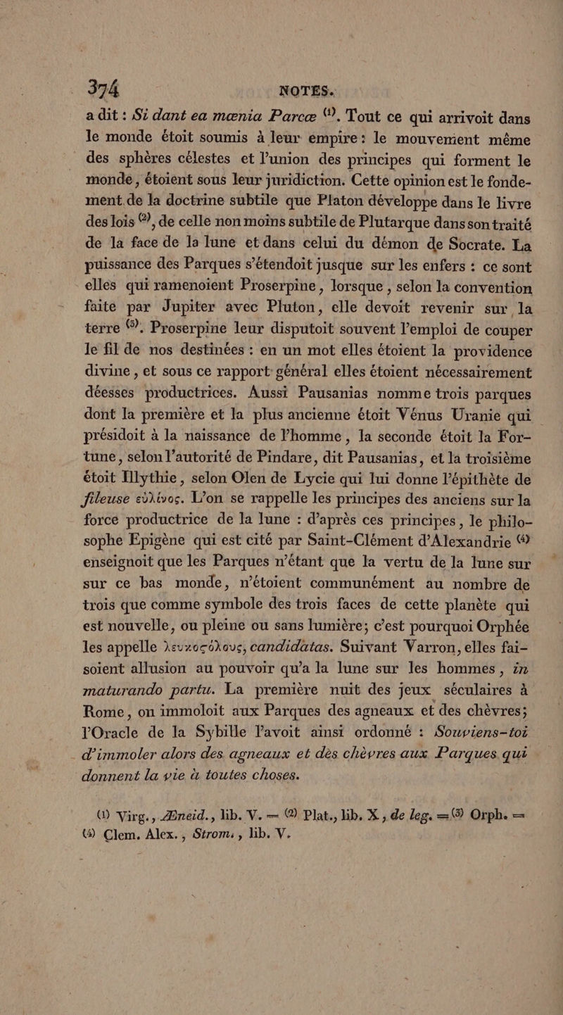 a dit : Si dant ea mænia Parcæ Ÿ. Tout ce qui arrivoit dans le monde étoit soumis à leur empire: le mouvement même des sphères célestes et l’union des principes qui forment le monde, étoient sous leur juridiction. Cette opinion est le fonde- ment de la doctrine subtile que Platon développe dans le livre des lois ®, de celle non moins subtile de Plutarque dans son traité de la face de la lune et dans celui du démon de Socrate. La puissance des Parques s’étendoit jusque sur les enfers : ce sont elles qui ramenoïent Proserpine , lorsque , selon la convention faite par Jupiter avec Pluton, elle devoit revenir sur la terre ®. Proserpine leur disputoit souvent l'emploi de couper le fil de nos destinées : en un mot elles étoient la providence divine , et sous ce rapport général elles étoient nécessairement déesses productrices. Aussi Pausanias nomme trois parques dont la première et la plus ancienne étoït Vénus Uranie qui présidoit à la naïssance de l’homme , la seconde étoit la For- tune , selon l'autorité de Pindare, dit Pausanias, et la troisième étoit Illythie, selon Olen de Lycie qui lui donne l’épithète de Jileuse edlivos. L’on se rappelle les principes des anciens sur la force productrice de la lune : d’après ces principes, le philo- sophe Epigène qui est cité par Saint-Clément d'Alexandrie © enseignoit que les Parques n’étant que la vertu de la lune sur sur ce bas monde, n’étoient communément au nombre de trois que comme symbole des trois faces de cette planète qui est nouvelle, ou pleine ou sans lumière; c’est pourquoi Orphée les appelle Xeuxccckavc, candidatas. Suivant Varron, elles fai- soient allusion au pouvoir qu'a la lune sur les hommes, 27 maturando partu. La première nuit des jeux séculaires à Rome, on immoloit aux Parques des agneaux et des chèvres; lOracle de la Sybille Pavoit ainsi ordonné : Souviens-toi d’immoler alors des agneaux et dès chèvres aux Parques. qui donnent la vie à toutes choses. (D Virg. , /Pneid., lb. V. na (2) Plat., hb. X., de leg. = (3) Orph. = () ÇClem. Alex., Strom:, lib. V.