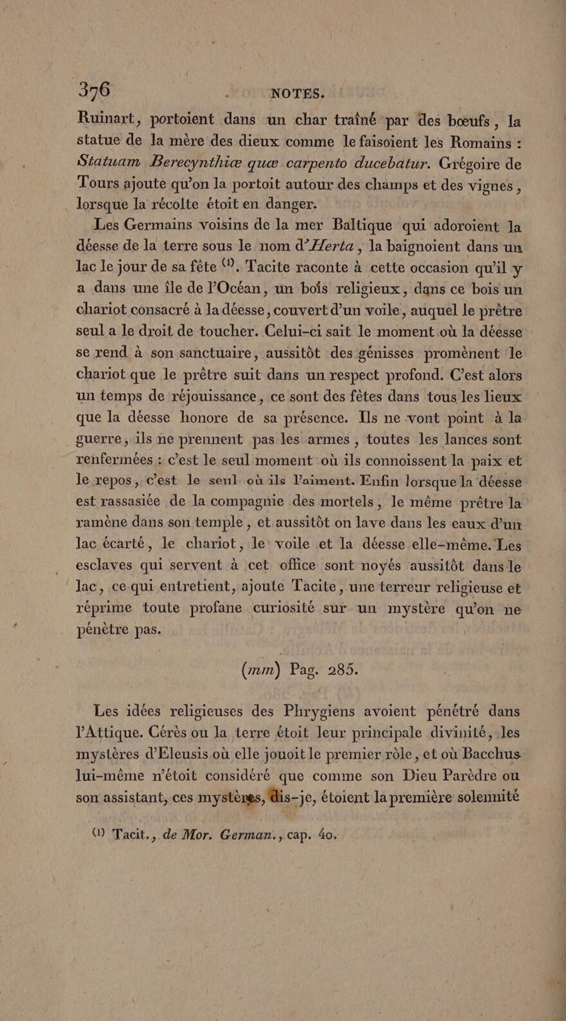 Ruinart, portoient dans un char traîné par des bœufs, la statue de la mère des dieux comme le faisoïient les Romains : Siatuam Berecynthiæ quæ carpento ducebatur. Grégoire de Tours ajoute qu’on la portoit autour des champs et des vignes, lorsque la récolte étoit en danger: Les Germains voisins de la mer Baltique qui adoroient la déesse de la terre sous le nom d’Æerta ; la baignoïent dans un lac le jour de sa fête Ÿ. Tacite raconte à cette occasion qu'il y a dans une île de l'Océan, un bois religieux, dans ce bois un chariot consacré à la déesse, couvert d’un voile, auquel le prêtre seul a Le droit de toucher. Celui-ci sait le moment où la déesse se rend à son sanctuaire, aussitôt des génisses promènent le chariot que le prêtre suit dans un respect profond. C’est alors un temps de réjouissance, ce sont des fêtes dans tous les lieux que la déesse honore de sa présence. Ils ne vont point à la guerre, ils ne prennent pas les armes , toutes les lances sont renfermées : c’est le seul moment où ils connoissent la paix et le repos, c’est le seul où ils Vaïment. Enfin lorsque la déesse est rassasiée de la compagnie des mortels, le même prêtre la ramène dans son temple , et aussitôt on lave dans les eaux d’un lac écarté, le chariot, le: voile et la déesse elle-même. Les esclaves qui servent à cet office sont noyés aussitôt dans le lac, ce qui entretient, ajoute Tacite, une terreur religieuse et réprime toute profane curiosité sur-un mystère qu’on ne pénètre pas. (rm) Pag. 285. Les idées religieuses des Phrygiens avoient pénétré dans V'Attique. Cérès ou la terre étoit leur principale divinité, les mystères d'Eleusis où elle jouoit le premier rôle, et où Bacchus lui-même n’étoit considéré que comme son Dieu Parèdre ou son assistant, ces mystères, dis-je, étoient la première solennité () Tacit., de Mor. German., cap. 4o.