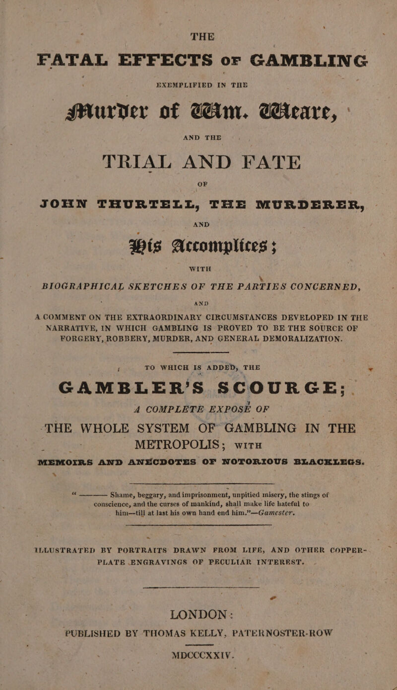 FATAL EFFECTS or GAMBLING EXEMPLIFIED IN THE Murder of Win. Weare, TRIAL AND FATE JOHN THURTELL, THE MURDERER, Wis Accomplices ; WITH \ BIOGRAPHICAL SKETCHES OF THE PARTIES CONCERNED, AND A COMMENT ON THE EXTRAORDINARY CIRCUMSTANCES DEVELOPED IN THE NARRATIVE, IN WHICH GAMBLING IS PROVED TO BE THE SOURCE OF FORGERY, ROBBERY, MURDER, AND GENERAL DEMORALIZATION. ; TO WHICH IS ADDED, THE GAMBLER’S SCOUR oe A COMPLETE EXPOSE OF ‘THE WHOLE SYSTEM OF GAMBLING IN THE METROPOLIS; wirx MEMOIRS AND ANECDOTES OF NOTORIOUS BLACKLEGS. % “ —___. Shame, beggary, and imprisonment, unpitied misery, the stings of conscience, and the curses of mankind, shall make life hateful to him—till at last his own hand end him.”—Gamester. ~ ILLUSTRATED BY PORTRAITS DRAWN FROM LIFE, AND OTHER COPPER- PLATE ENGRAVINGS OF PECULIAR INTEREST. LONDON : PUBLISHED BY THOMAS KELLY, PATERNOSTER-ROW MDCCCXXIV.