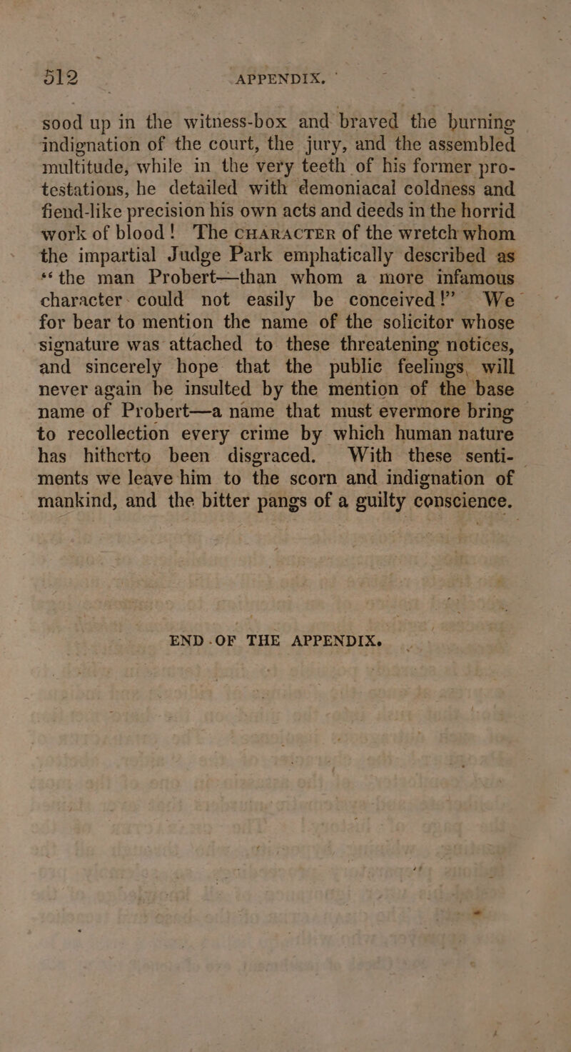 5T2 APPENDIX. © sood up in the witness-box and braved the burning indignation of the court, the jury, and the assembled multitude, while in the very teeth of his former pro- testations, he detailed with ‘demoniacal coldness and fiend-like precision his own acts and deeds im the horrid work of blood! The cHaracrer of the wretch whom the impartial Judge Park emphatically described as **the man Probert—than whom a more infamous character: could not easily be conceived!’ We for bear to mention the name of the solicitor whose signature was attached to these threatening notices, and sincerely hope that the public feelings, will never again be insulted by the mention of the base name of Probert—a name that must evermore bring | to recollection every crime by which human nature has hitherto been disgraced. With these senti- ments we leave him to the scorn and indignation of mankind, and the bitter pangs of a guilty conscience. END -.OF THE APPENDIX.