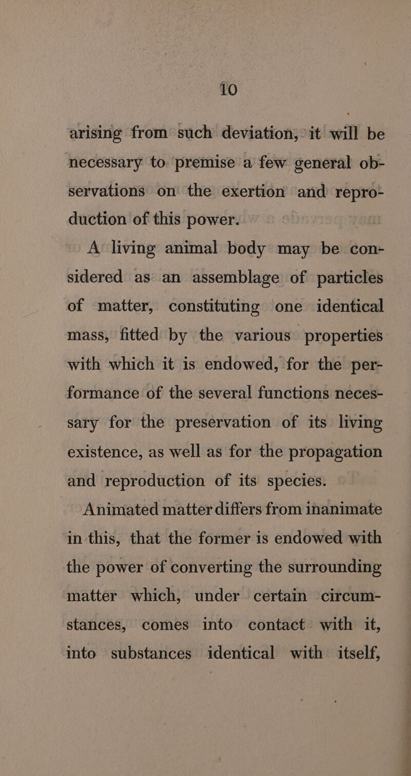 arising from such deviation, it will be necessary to. premise a few general ob- servations on the exertion and repro- duction of this power. A living animal body may be con- sidered as an assemblage of particles of matter, constituting one identical mass, fitted by the various properties with which it is endowed, for the per- formance of the several functions neces- sary for the preservation of its living existence, as well as for the propagation and reproduction of its species. _ Animated matter differs from inanimate in this, that the former is endowed with the power of converting the surrounding matter which, under. certain circum- stances, comes into contact with it, into substances identical with itself,