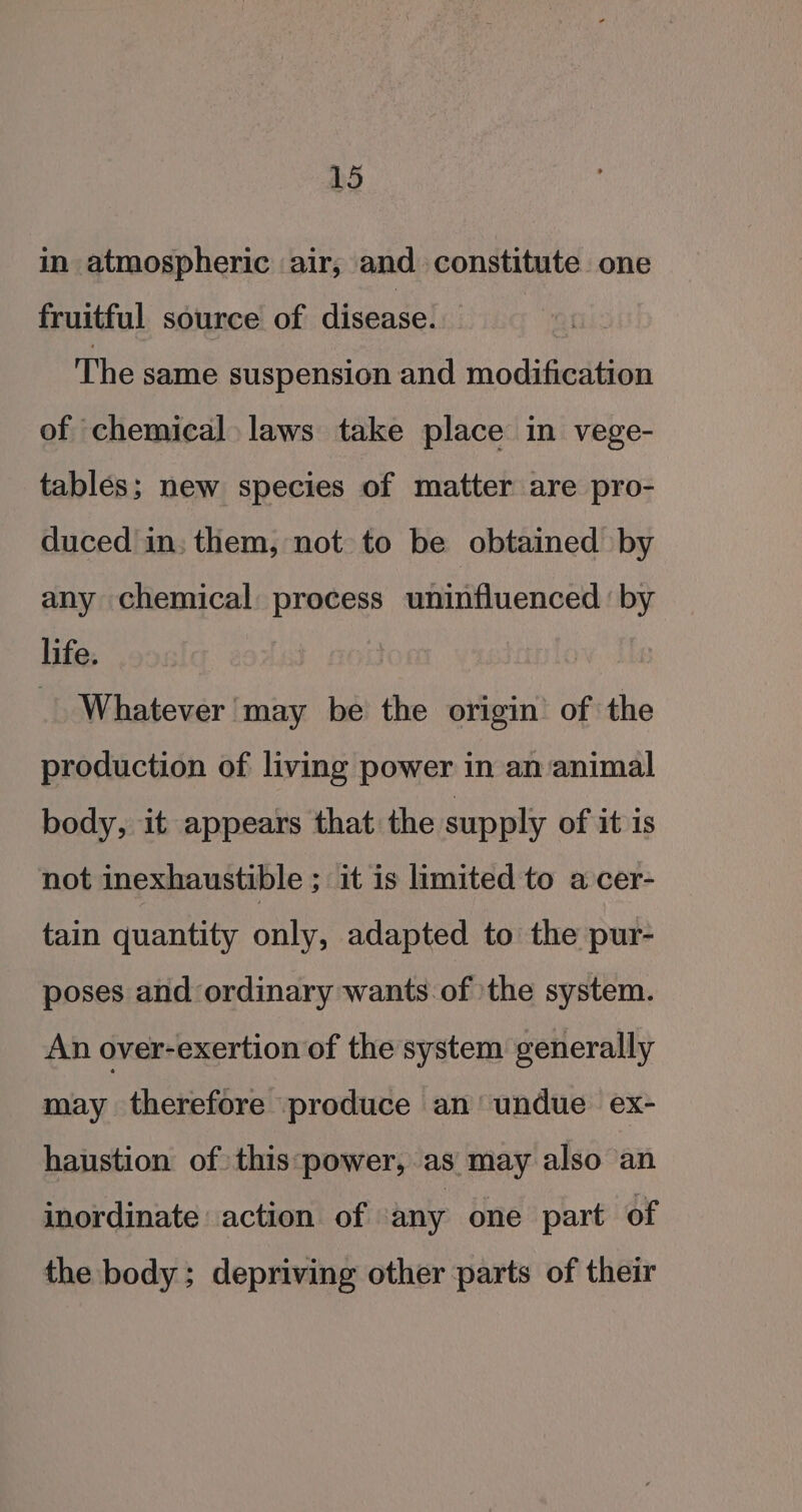 in atmospheric air, and constitute one fruitful source of disease. The same suspension and modification of chemical laws take place in vege- tables; new species of matter are pro- duced in; them, not to be obtained by any chemical process uninfluenced by life. | Whatever may be the origin’ of the production of living power in an animal body, it appears that the supply of it is not inexhaustible ; it is limited to a cer- tain quantity only, adapted to the pur- poses and ordinary wants of the system. An over-exertion of the system generally may therefore produce an’ undue ex- haustion of this:power, as may also an inordinate action of any one part of the body; depriving other parts of their