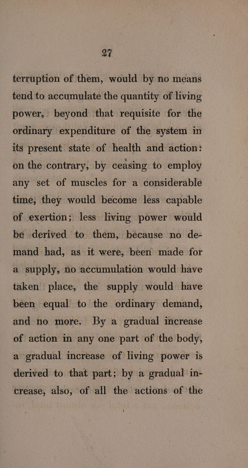 terruption of them, would by no means tend to accumulate the quantity of living power, beyond that requisite for the ordinary expenditure of the system in its present state of health and action: on the contrary, by ceasing to employ any set of muscles for a considerable time, they would become less capable of exertion; less living power’ would be derived to them, because no de- mand had, as it were, been made for a supply, no accumulation would have taken place, the supply would have been equal to the ordinary demand, and no more. By a eradual increase of action in any one part of the body, a gradual increase of living power is derived to that part; by a gradual in- crease, also, of all the actions of ‘the