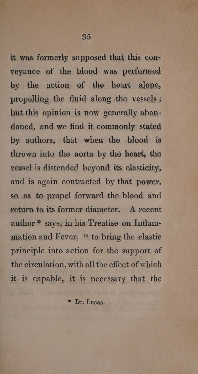 it was formerly supposed that this con- veyance of the blood was performed by the action of the heart alone, propelling the fluid along the vessels ; but this opinion is now generally aban- doned, and we find it commonly stated by authors, that when the blood is thrown into the aorta by the heart, the vesselis distended beyond its elasticity, and is again contracted by that power, so as to propel forward the blood and return to its former diameter. &lt;A recent author * says, in bis Treatise on Inflam- mation and Fever, “ to bring the elastic principle into action for the support of the circulation, with all the effect of which it is capable, it is necessary that the * Dr. Lucas.