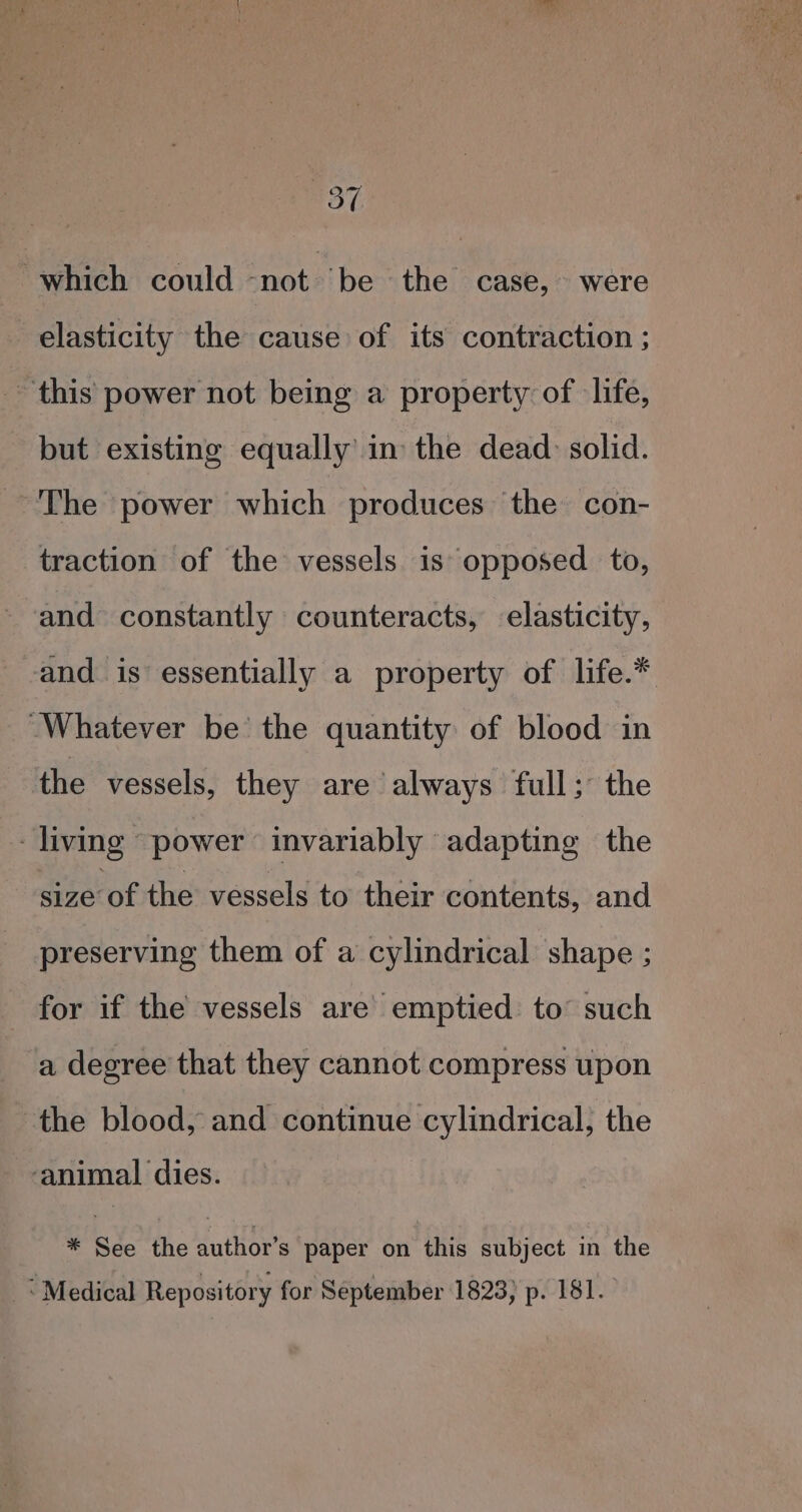 m3, which could pnobbl be the case, were elasticity the cause of its contraction ; this power not being a property of life, but existing equally’ in the dead: solid. The power which produces the con- traction of the vessels is opposed to, and constantly counteracts, elasticity, and is essentially a property of life.* “Whatever be the quantity of blood in the vessels, they are always full; the living power invariably adapting the size’ of the vessels to their contents, and preserving them of a cylindrical shape ; for if the vessels are’ emptied to’ such a degree that they cannot compress upon the blood, and continue cylindrical, the ‘animal dies. Wao Yaic wuilibrarpaner ant thie kubyeck it the ‘Medical Repository for September 1823) p. 181.