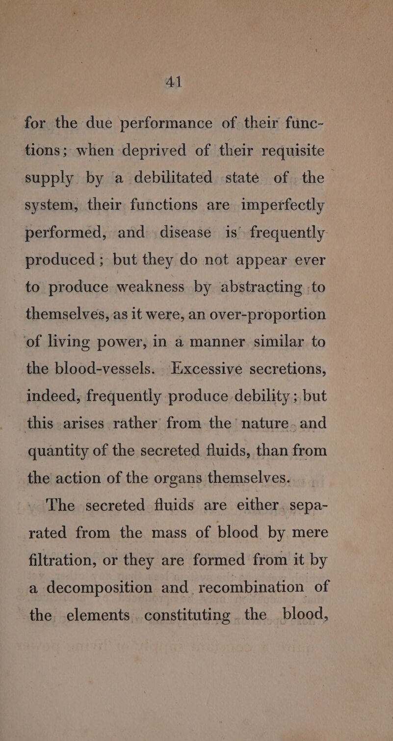 Al for the due performance of their func- tions; when deprived of their requisite supply by a debilitated state of the system, their functions are imperfectly performed, and disease is frequently produced; but they do not appear ever to produce weakness by abstracting :to themselves, as it were, an over-proportion of living power, in a manner similar to the blood-vessels. Excessive secretions, indeed, frequently produce debility ; but this arises rather from the nature. and quantity of the secreted fluids, than from the action of the organs themselves. __ The secreted fluids are either. sepa- rated from the mass of blood by mere filtration, or they are formed from it by a decomposition and_ recombination of the elements. constituting the blood,