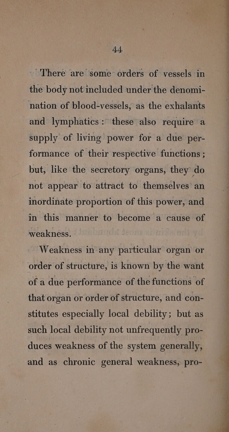 Ad, ' There are some orders of vessels in the body not included under the denomi- nation of blood-vessels, as the exhalants and lymphatics: these also require a supply of living power for a due per- formance of their respective functions ; but, like the secretory organs, they do not appear to attract to themselves’ an inordinate proportion of this power, and in this manner to become a cause of weakness. order of structure, is known by the want of a due performance of the functions of that organ or order of structure, and con- stitutes especially local debility; but as such local debility not unfrequently pro- duces weakness of the system generally, and as chronic general weakness, pro- ns Sena es eS a i)