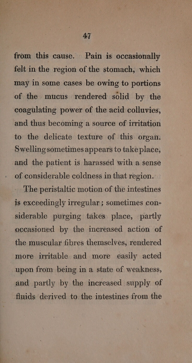 AT from this cause. Pain is occasionally felt in the region of the stomach, which may in some cases be owing to portions of the mucus rendered solid by the coagulating power of the acid colluvies, and thus becoming a source of irritation to the delicate texture of this organ. Swelling sometimes appears to take place, and the patient is harassed with a sense of considerable coldness in that region. The peristaltic motion of the intestines is exceedingly irregular ; sometimes con- siderable purging takes place, partly occasioned by the increased action of the muscular fibres themselves, rendered more irritable and more easily acted upon from being in a state of weakness, and partly by the increased supply of fluids derived to the intestines from the