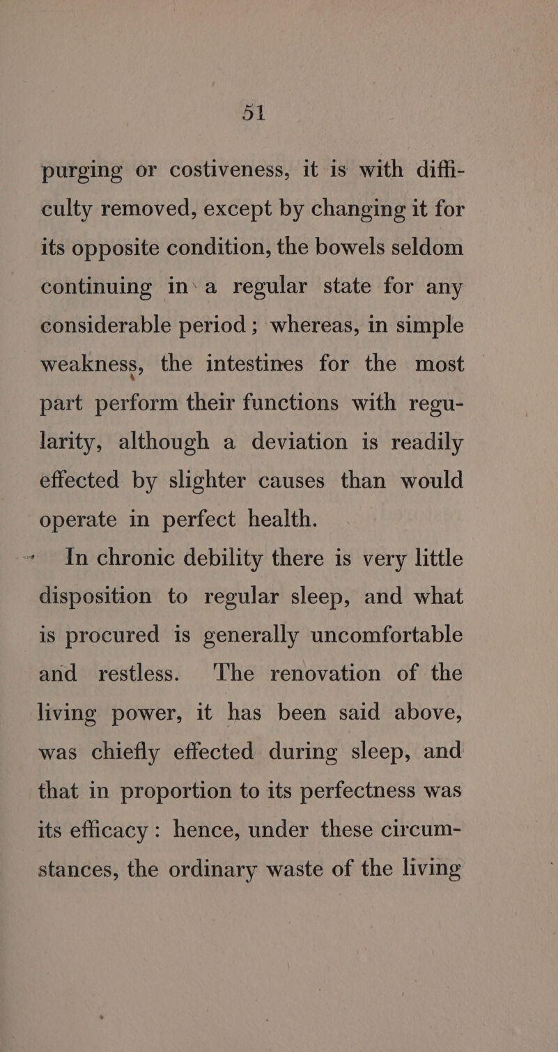 54 purging or costiveness, it is with diffi- culty removed, except by changing it for its opposite condition, the bowels seldom continuing in‘a regular state for any considerable period ; whereas, in simple weakness, the intestines for the most | part perform their functions with regu- larity, although a deviation is readily effected by slighter causes than would operate in perfect health. ~ In chronic debility there is very little disposition to regular sleep, and what is procured is generally uncomfortable and restless. The renovation of the living power, it has been said above, was chiefly effected during sleep, and that in proportion to its perfectness was its efficacy: hence, under these circum- stances, the ordinary waste of the living