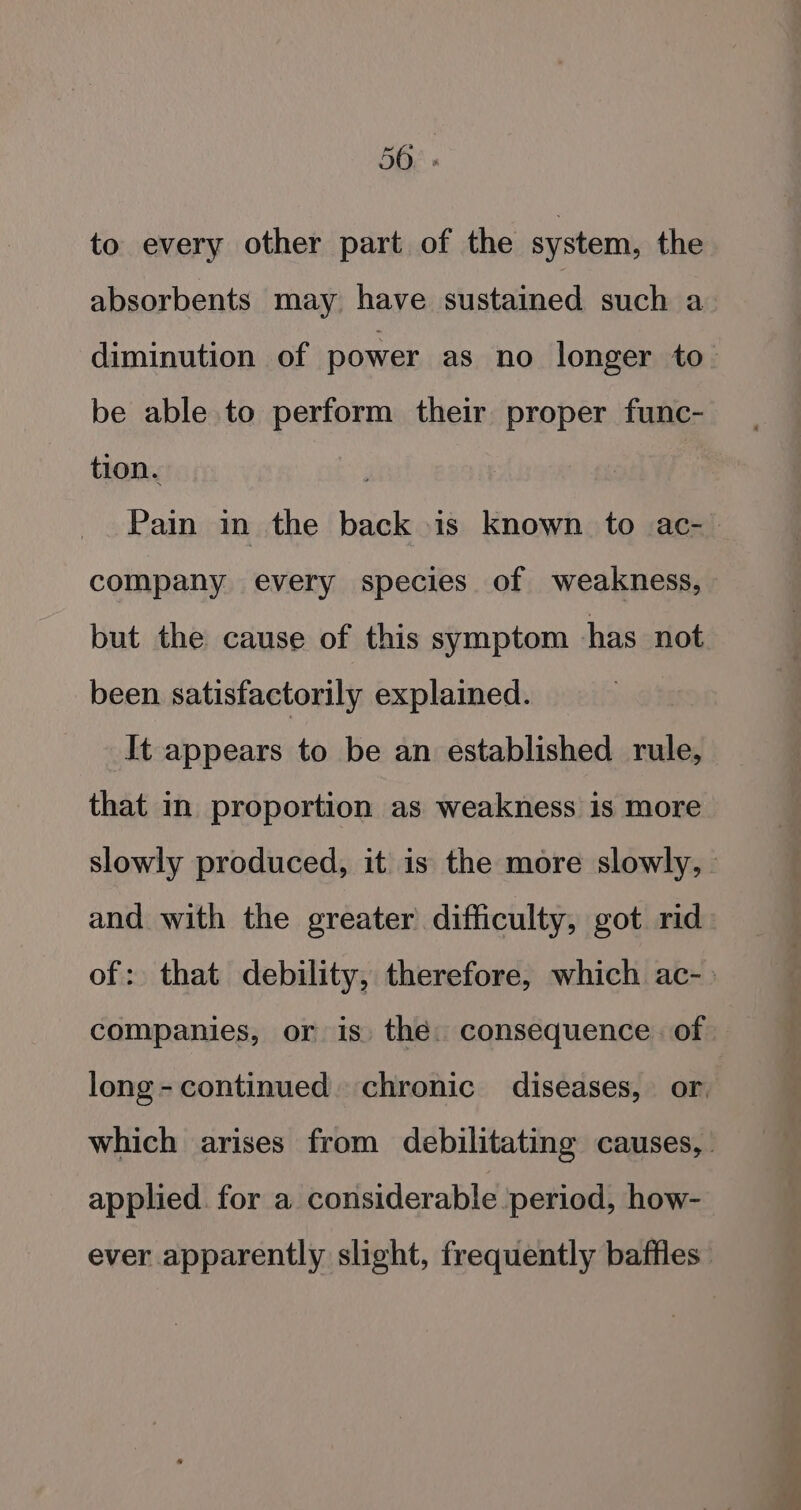 50. » to every other part of the system, the absorbents may have sustained such a diminution of power as no longer to. be able to perform their proper func- tion. Pain in the back is known to ac- company every species of weakness, but the cause of this symptom has not been satisfactorily explained. | It appears to be an established rule, that in proportion as weakness is more slowly produced, it is the more slowly, and with the greater difficulty, got rid of: that debility, therefore, which ac-. companies, or is. the. consequence. of long-continued. chronic diseases, or. which arises from debilitating causes, applied. for a considerable period, how- ever apparently slight, frequently baffles