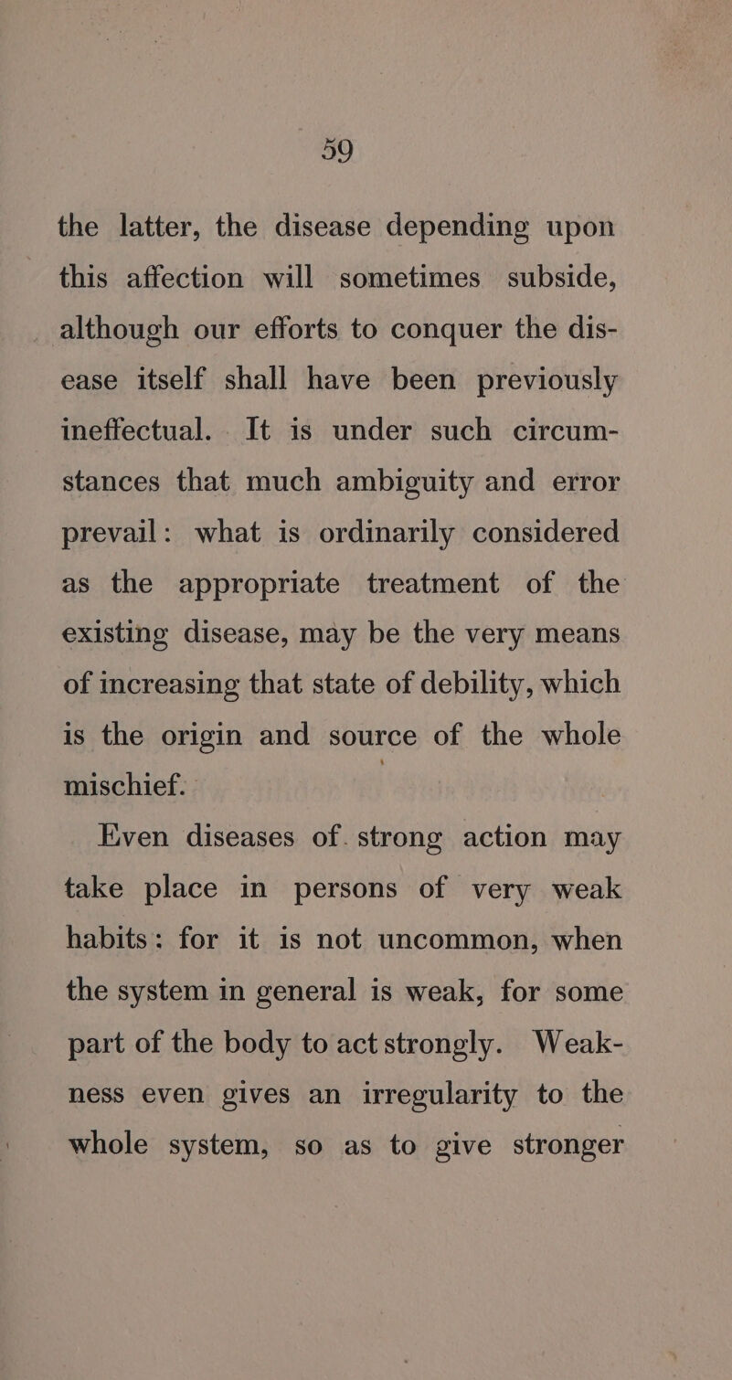 the latter, the disease depending upon this affection will sometimes subside, although our efforts to conquer the dis- ease itself shall have been previously ineffectual. It is under such circum- stances that much ambiguity and error prevail: what is ordinarily considered as the appropriate treatment of the existing disease, may be the very means of increasing that state of debility, which is the origin and source of the whole mischief. | Even diseases of. strong action may take place in persons of very weak habits: for it is not uncommon, when the system in general is weak, for some part of the body to act strongly. Weak- ness even gives an irregularity to the whole system, so as to give stronger