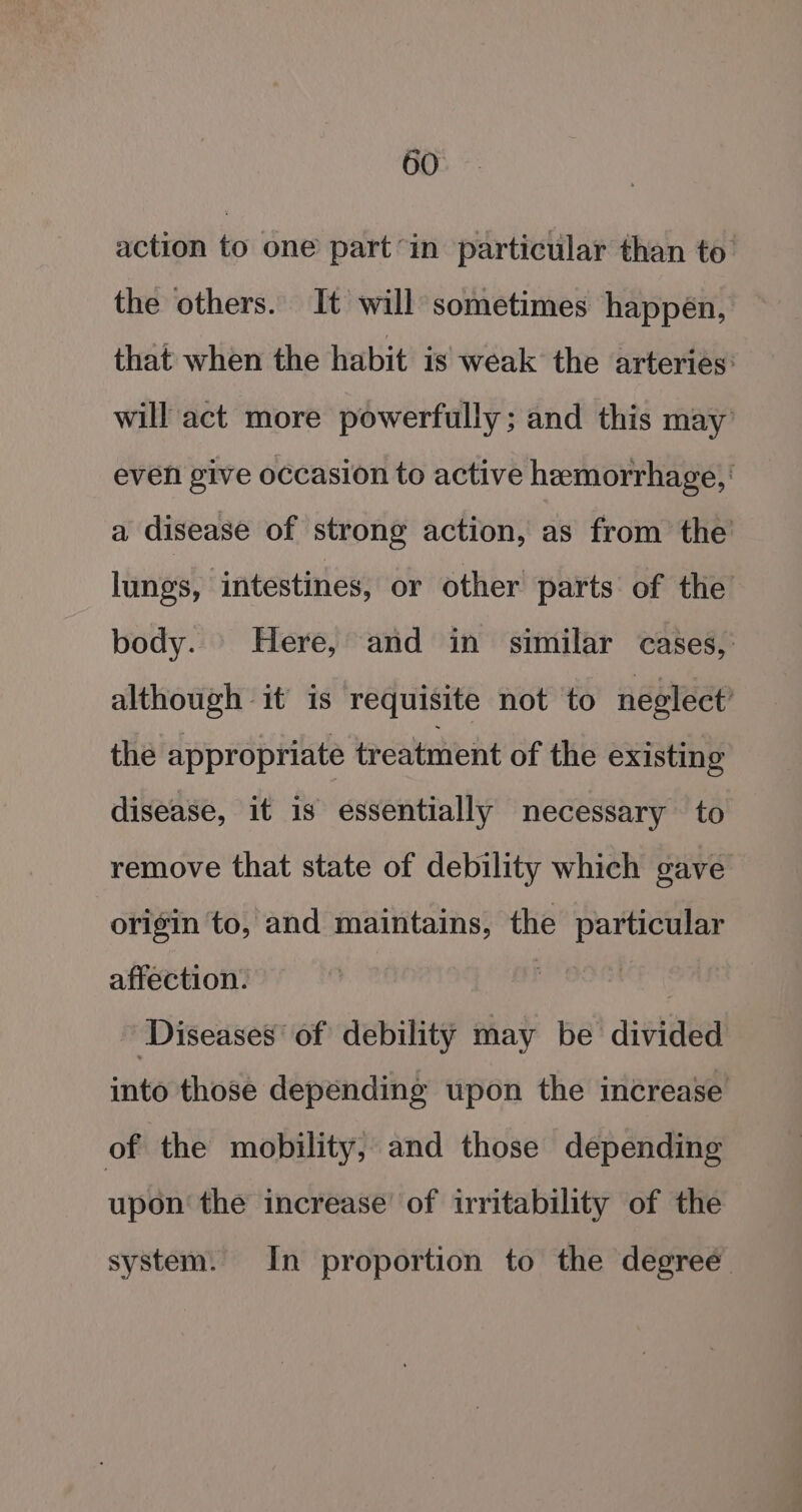 action to one part’in particular than to’ the others. It will sometimes happen, that when the habit is weak the arteries: will act more powerfully; and this may’ even give occasion to active hemorrhage, a disease of strong action, as from the’ lungs, intestines, or other parts of the body. Here, and in similar cases, although it is requisite not to neglect’ the appropriate treatment of the existing disease, it is essentially necessary to remove that state of debility which gave origin to, and maintains, the particular affection. Diseases’ of debility may be divided into those depending upon the increase of the mobility, and those depending upon the increase’ of irritability of the system. In proportion to the degree