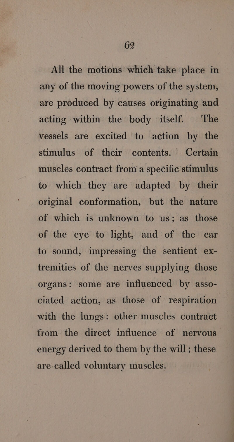 All the motions which take place in any of the moving powers of the system, are produced by causes originating and acting within the body itself. The vessels are excited to action by the stimulus of their contents. Certain muscles contract from a specific stimulus to which they are adapted by their original conformation, but the nature of which is unknown to us; as those of the eye to light, and of the ear to sound, impressing the sentient ex- tremities of the nerves supplying those _ organs: some are influenced by asso- ciated action, as those of respiration with the lungs: other muscles contract from the direct influence of nervous energy derived to them by the will; these are called voluntary muscles.