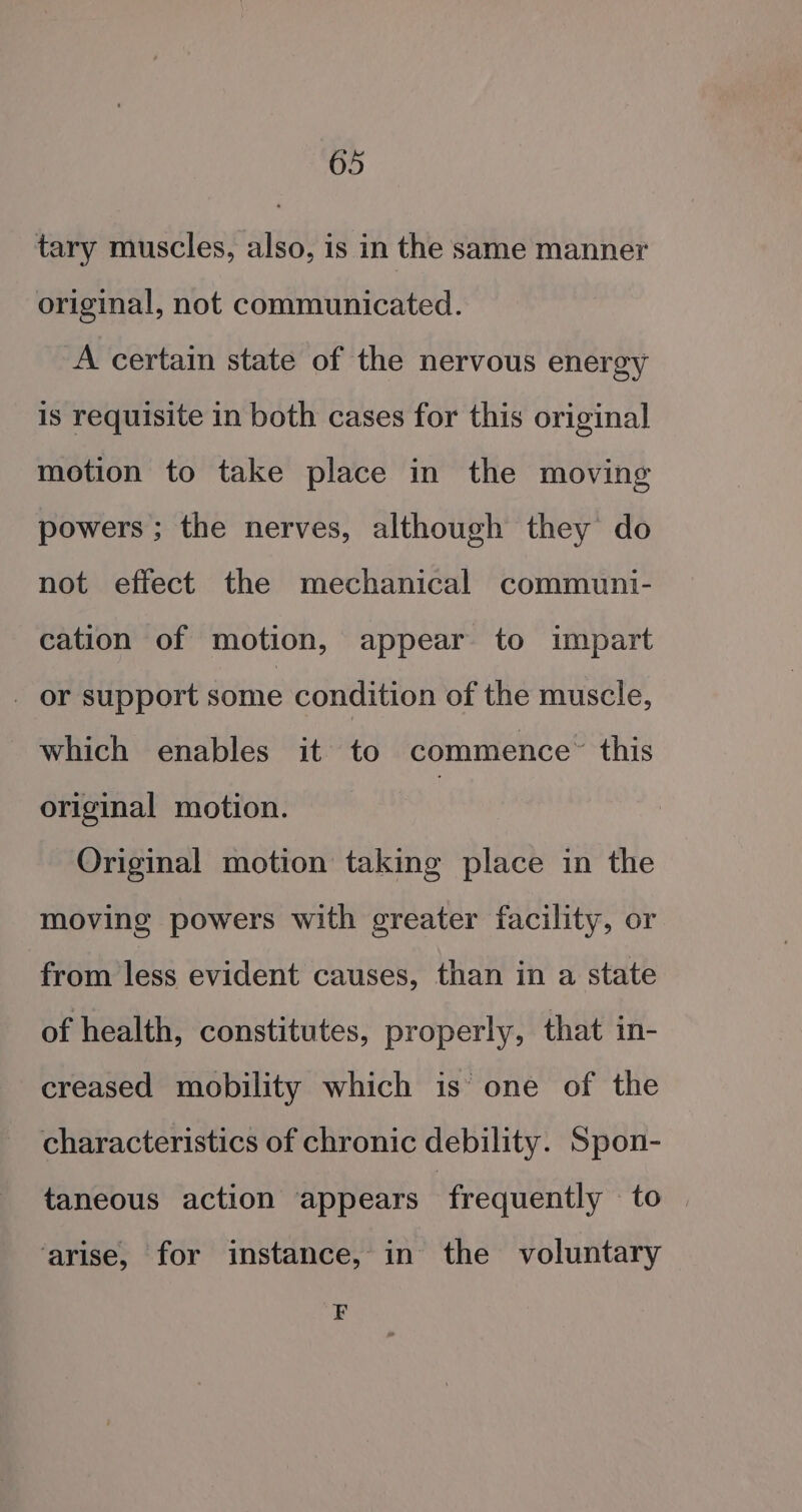 tary muscles, also, is in the same manner original, not communicated. A certain state of the nervous energy is requisite in both cases for this original motion to take place in the moving powers; the nerves, although they do not effect the mechanical communi- cation of motion, appear to impart _ or support satis condition of the muscle, which enables it to commence” this original motion. | Original motion taking place in the moving powers with greater facility, or from less evident causes, than in a state of health, constitutes, properly, that in- creased mobility which is one of the characteristics of chronic debility. Spon- taneous action appears frequently to ‘arise, for instance, in the voluntary F