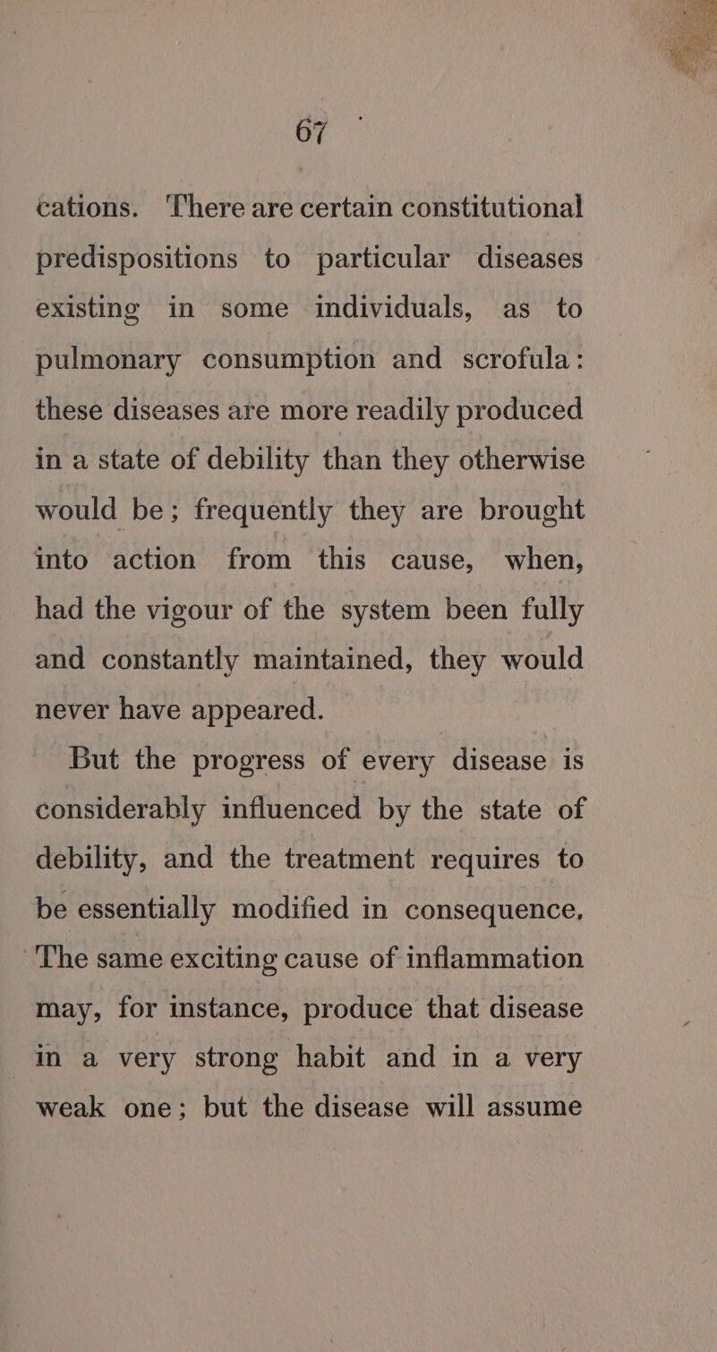 cations. ‘There are certain constitutional predispositions to particular diseases existing in some individuals, as to pulmonary consumption and scrofula: these diseases are more readily produced in a state of debility than they otherwise would be; frequently they are brought into action from this cause, when, had the vigour of the system been fully and constantly maintained, they would never have appeared. But the progress of every disease is considerahly influenced by the state of debility, and the treatment requires to be essentially modified in consequence, ‘The same exciting cause of inflammation may, for instance, produce that disease in a very strong habit and in a very weak one; but the disease will assume