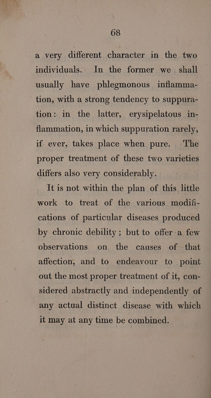 a very different character in the two individuals. In the former we. shall usually have phlegmonous inflamma- tion, with a strong tendency to suppura- tion: in the latter, erysipelatous in- flammation, in which suppuration rarely, if. ever, takes place when pure. The proper treatment of these two varieties differs also very considerably. It is not within the plan of this little work to treat of the various modifi- cations of particular diseases produced by chronic debility ; but to offer-a few observations on the causes of that affection, and to endeavour to point out the most proper treatment of it, con- sidered abstractly and independently of any actual distinct disease with which it may at any time be combined.