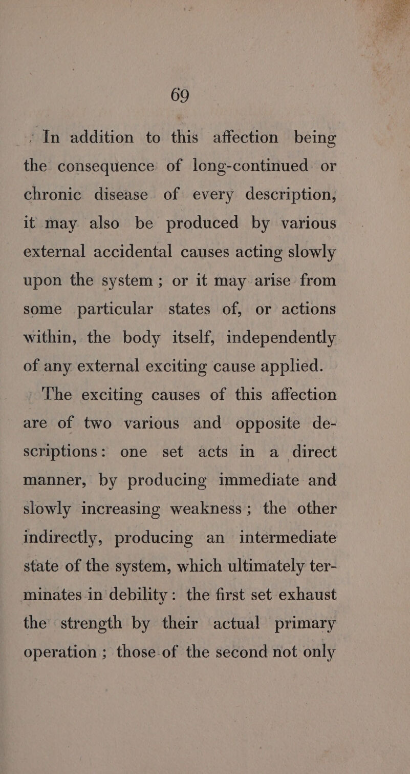 - In addition to this affection being the consequence of long-continued or chronic disease of every description, it may also be produced by various external accidental causes acting slowly upon the system ; or it may arise from some particular states of, or actions within, the body itself, independently of any. external exciting cause applied. The exciting causes of this affection are of two various and opposite de- scriptions: one set acts in a direct manner, by producing immediate and slowly increasing weakness; the other indirectly, producing an intermediate state of the system, which ultimately ter- minates in debility: the first set exhaust the strength by their actual primary operation ; those of the second not only