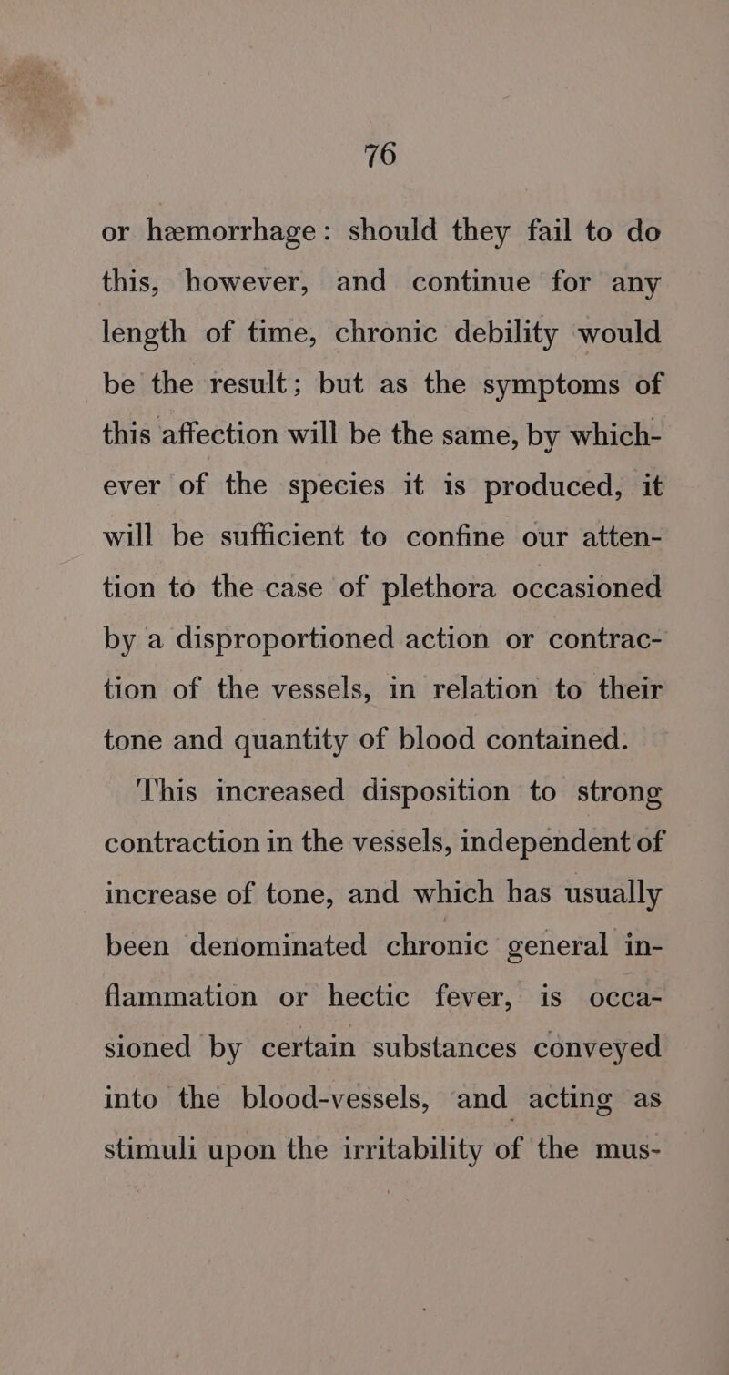 or hemorrhage: should they fail to do this, however, and continue for any length of time, chronic debility would be the result; but as the symptoms of this affection will be the same, by which- ever of the species it is produced, it will be sufficient to confine our atten- tion to the case of plethora occasioned by a disproportioned action or contrac- tion of the vessels, in relation to their tone and quantity of blood contained. | This increased disposition to strong contraction in the vessels, independent of increase of tone, and which has usually been denominated chronic general in- flammation or hectic fever, is occa- sioned by certain substances conveyed into the blood-vessels, and acting as stimuli upon the irritability of the mus-