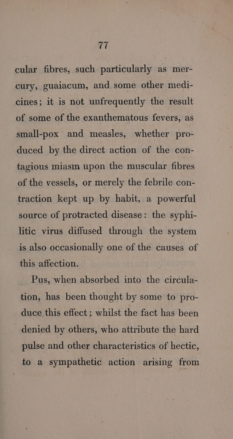 17 cular fibres, such particularly as mer- cury, guaiacum, and some other medi- cines; it is not unfrequently the result of some of the exanthematous fevers, as small-pox and measles, whether pro- duced by the direct action of the con- tagious miasm upon the muscular fibres of the vessels, or merely the febrile con- traction kept up by habit, a powerful source of protracted disease: the syphi- litic virus diffused through the system is also occasionally one of the causes of this affection. Pus, when absorbed into the circula- tion, has been thought by some to pro- duce this effect ; whilst the fact has been denied by others, who attribute the hard pulse and other characteristics of hectic, to a sympathetic action arising from