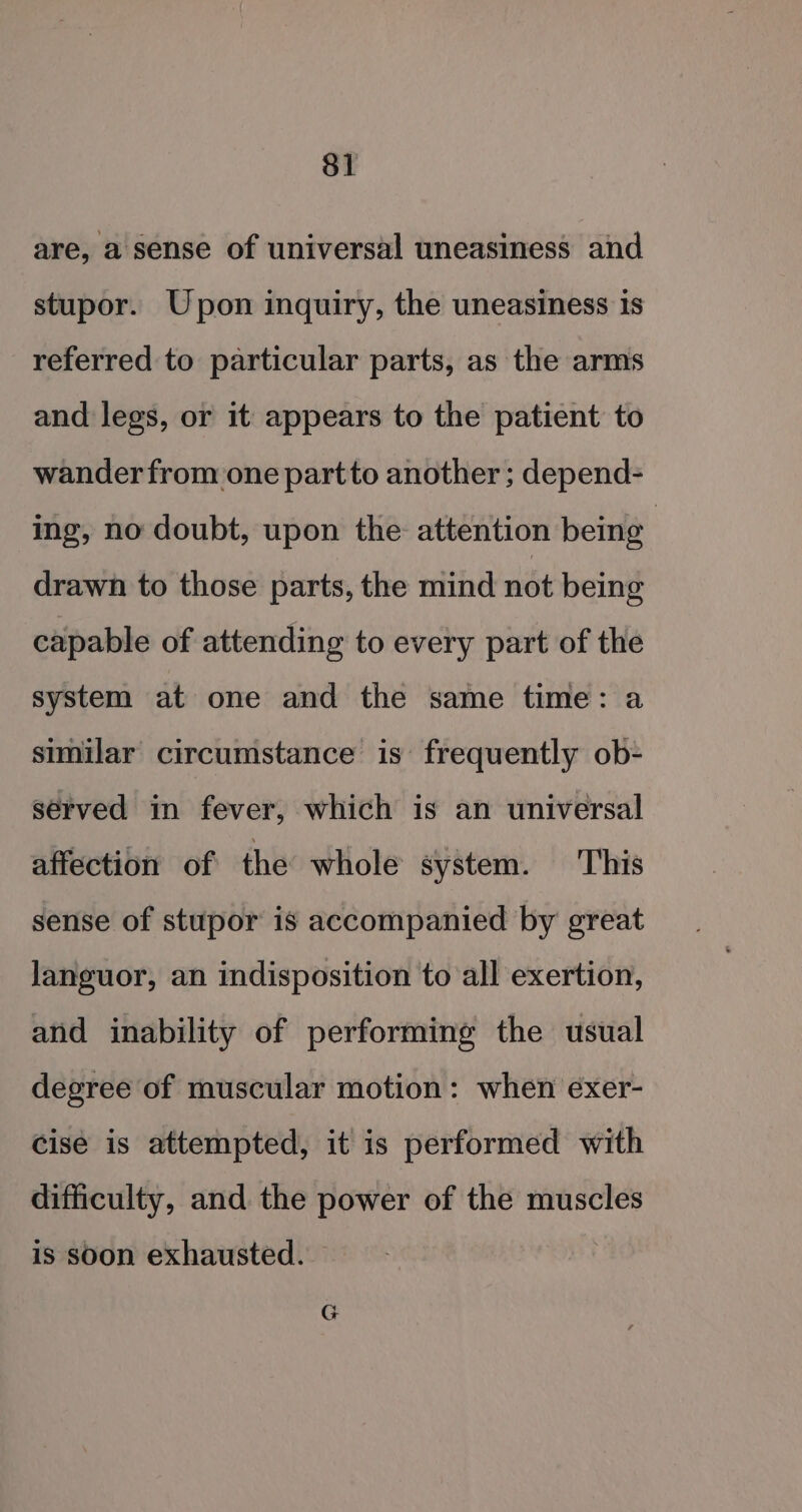 are, a sense of universal uneasiness and stupor. Upon inquiry, the uneasiness is referred to particular parts, as the arms and legs, or it appears to the patient to wander from one partto another ; depend- ing, no doubt, upon the attention being : drawn to those parts, the mind not being capable of attending to every part of the system at one and the same time: a similar circumstance is frequently ob- served in fever, which is an universal affection of the whole system. This sense of stupor is accompanied by great Janguor, an indisposition to all exertion, and inability of performing the usual degree of muscular motion: when exer- cise is attempted, it is performed with difficulty, and the power of the muscles is soon exhausted.