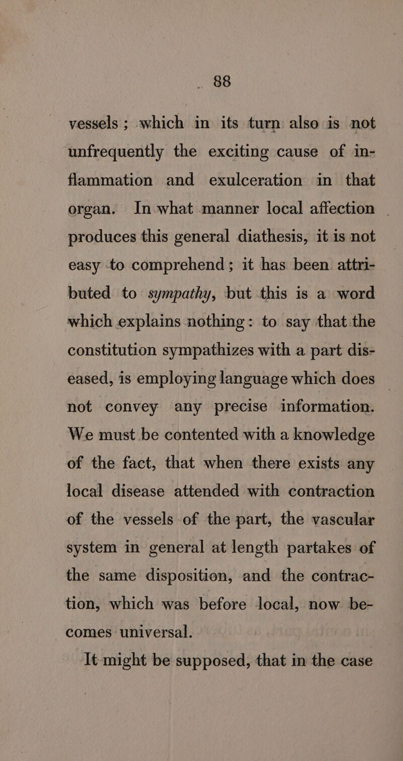 vessels ; which in its turn also is not unfrequently the exciting cause of in- flammation and exulceration in that organ. In what manner local affection | produces this general diathesis, it is not easy to comprehend ; it has been attri- buted to sympathy, but this is a word which explains nothing: to say that the constitution sympathizes with a part dis- eased, is employing language which does _ not convey any precise information. We must be contented with a knowledge of the fact, that when there exists any local disease attended with contraction of the vessels of the part, the vascular system in general at length partakes of the same disposition, and the contrac- tion, which was before local, now be- comes universal. It might be supposed, that in the case