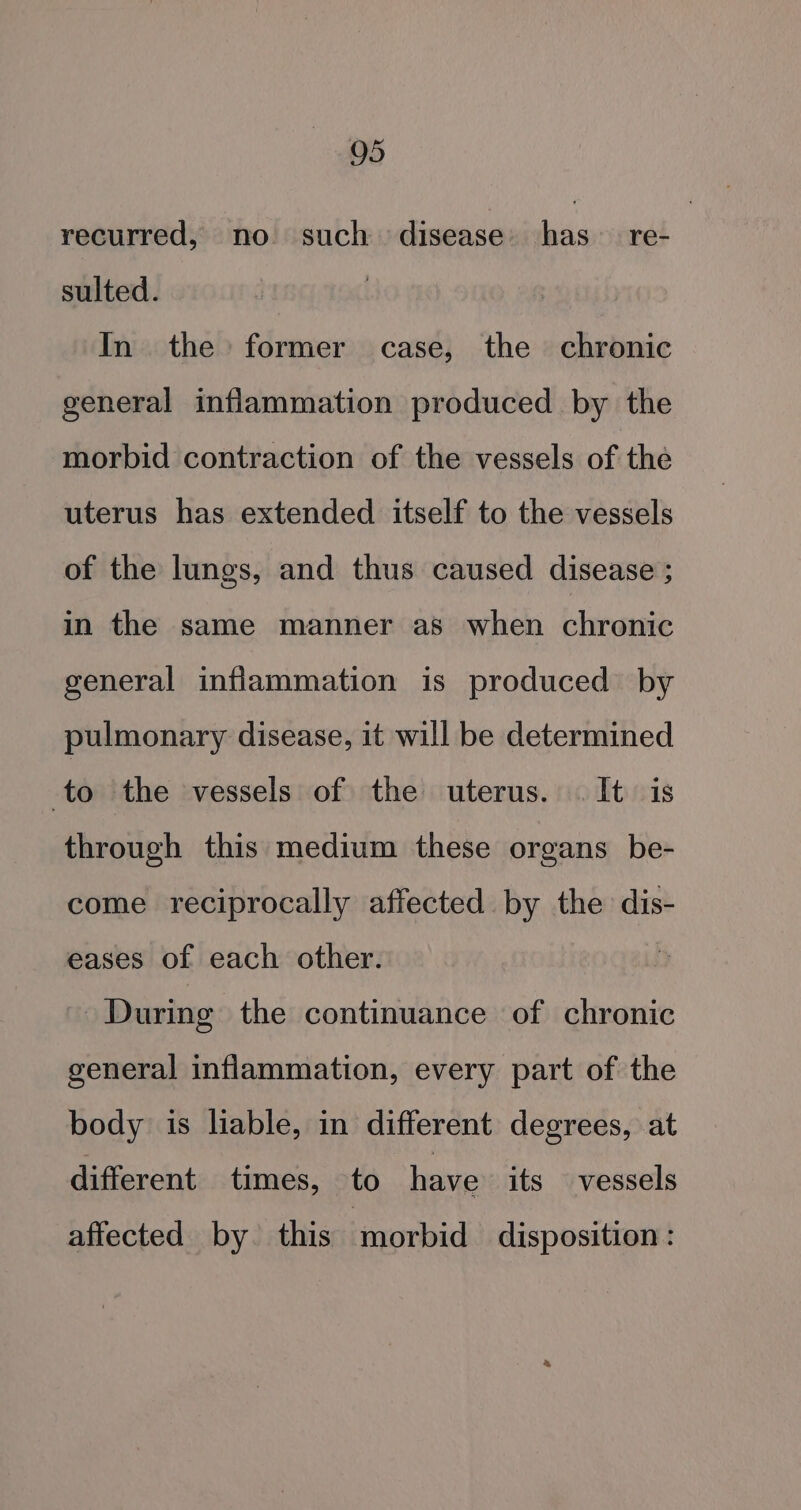 05 recurred, no such disease. has re- sulted. In the former case, the chronic general inflammation produced by the morbid contraction of the vessels of the uterus has extended itself to the vessels of the lungs, and thus caused disease ; in the same manner as when chronic general inflammation is produced by pulmonary disease, it will be determined to the vessels of the uterus. . It is through this medium these organs be- come reciprocally affected by the dis- eases of each other. ~ During the continuance of chronic general inflammation, every part of the body is liable, in different degrees, at different times, to have its vessels affected by. this morbid disposition: