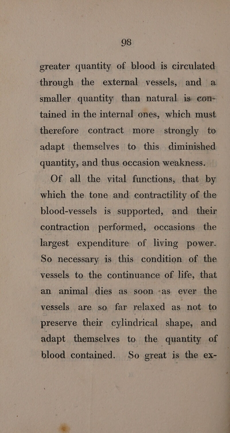 greater quantity of blood is circulated through the external vessels, and a smaller quantity than natural is con- tained in the internal ones, which must therefore contract more strongly to adapt themselves to this diminished quantity, and thus occasion weakness. Of all the vital functions, that by which the tone and contractility of the blood-vessels is supported, and. their contraction performed, occasions. the largest expenditure of living power. So necessary is this condition of the vessels to the continuance of life, that an animal dies as soon -as. ever the vessels are so far relaxed as not to preserve their cylindrical shape, and adapt themselves to the quantity of blood contained. So great is the ex-