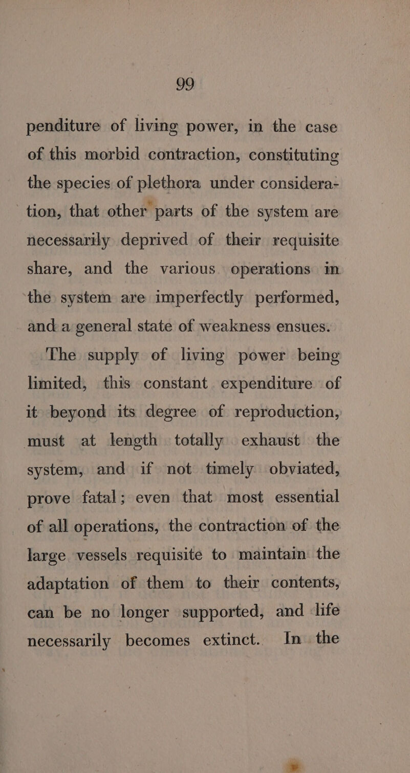 penditure of living power, in the case of this morbid contraction, constituting the species of plethora under considera- tion, that other parts of the system are necessarily deprived of their requisite share, and the various. operations in the system are imperfectly performed, and a general state of weakness ensues. The supply of living power being limited, this constant expenditure of it beyond its degree of reproduction, must at length totally exhaust the system, and if not timely obviated, prove fatal; even that most essential of all operations, the contraction of the large vessels requisite to maintain the adaptation of them to their contents, can be no longer supported, and life necessarily becomes extinct. In the