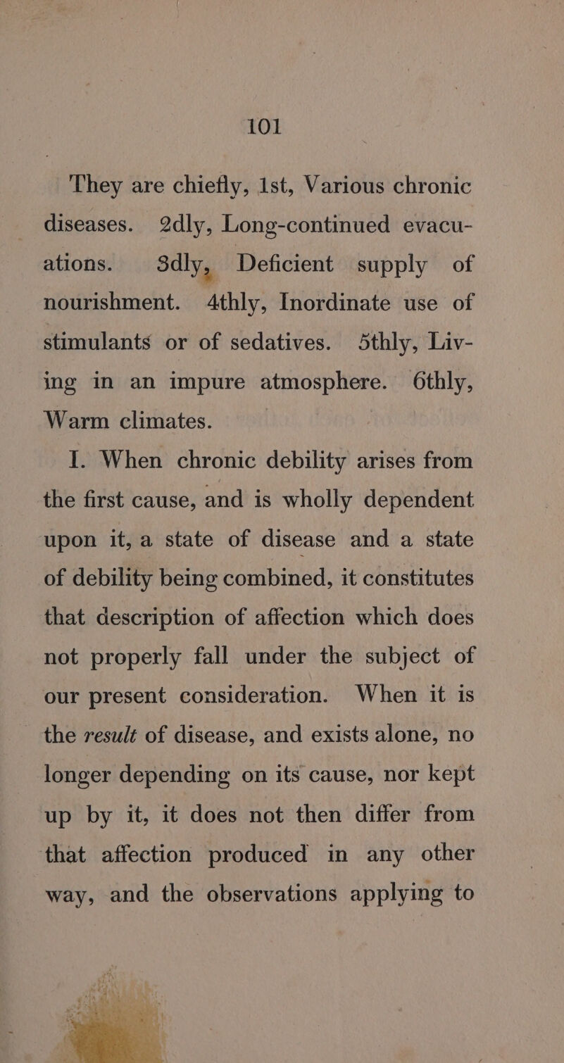 They are chiefly, 1st, Various chronic diseases. 2dly, Long-continued evacu- ations. Sdly, Deficient supply of nourishment. 4thly, Inordinate use of stimulants or of sedatives. Sthly, Liv- ing in an impure atmosphere. Othly, Warm climates. I. When chronic debility arises from the first cause, and is wholly dependent upon it, a state of disease and a state _ of debility being combined, it constitutes that description of affection which does not properly fall under the subject of our present consideration. When it is the result of disease, and exists alone, no longer depending on its cause, nor kept up by it, it does not then differ from that affection produced in any other way, and the observations applying to