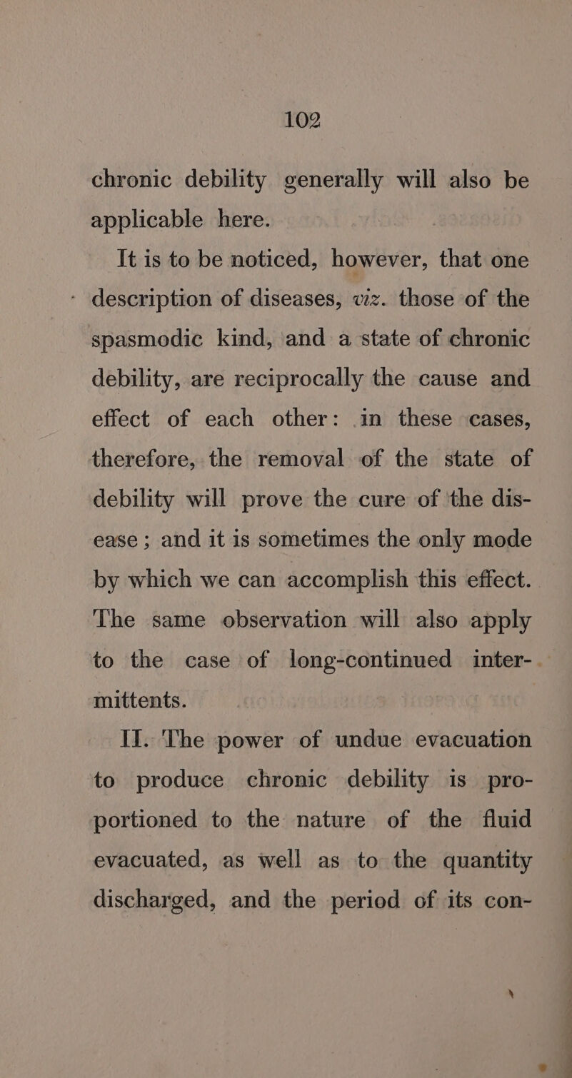 chronic debility generally will also be applicable here. It is to be noticed, however, that one - description of diseases, wiz. those of the spasmodic kind, and a state of chronic debility, are reciprocally the cause and effect of each other: .in these cases, therefore, the removal of the state of debility will prove the cure of ‘the dis- ease ; and it is sometimes the only mode The same observation will also apply mittents. II. The power of undue evacuation to produce chronic debility is pro- portioned to the nature of the fluid evacuated, as well as to the quantity discharged, and the period of its con-