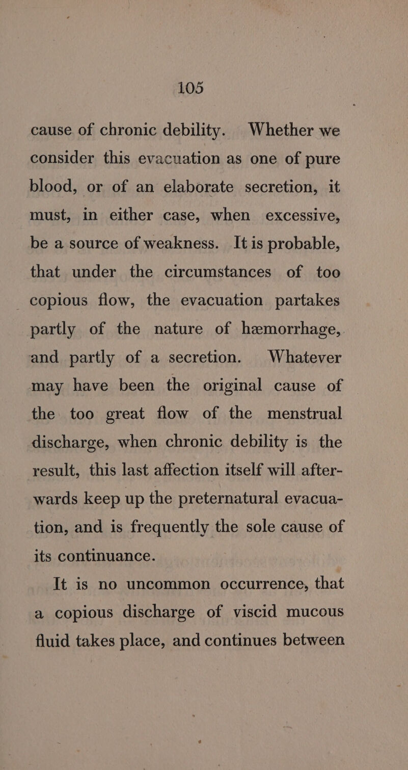 cause. of chronic debility. Whether we consider this evacuation as one of pure blood, or of an elaborate secretion, it must, in either case, when excessive, be a source of weakness. It is probable, that under the circumstances of too copious flow, the evacuation partakes partly of the nature of hemorrhage, and partly of a secretion. Whatever may have been the original cause of — the too great flow of the menstrual discharge, when chronic debility is the result, this last affection itself will after- wards keep up the preternatural evacua- tion, and is frequently the sole cause of its continuance. It is no uncommon occurrence, that a copious discharge of viscid mucous fluid takes place, and continues between