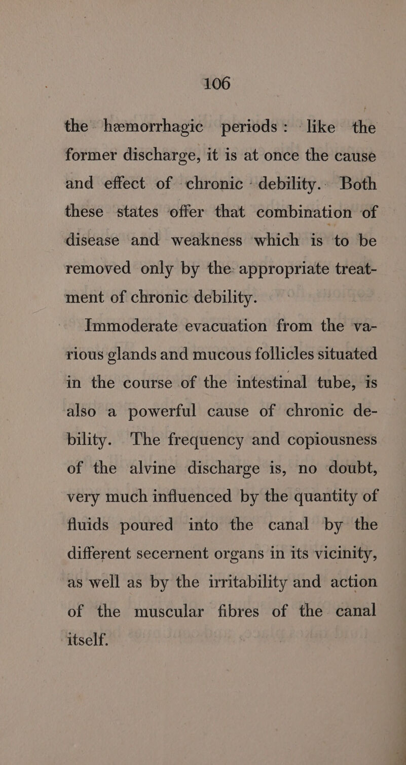 the hemorrhagic periods: like the former discharge, it is at once the cause and effect of chronic - debility... Both these states offer that combination of disease ‘and weakness ‘which’ is’to ‘be removed only by the appropriate treat- ment of chronic debility. Immoderate evacuation from the va- rious glands and mucous follicles situated in the course of the intestinal tube, is also a powerful cause of chronic de- bility. The frequency and copiousness of the alvine discharge is, no doubt, very much influenced by the quantity of fluids poured into the canal by the different secernent organs in its vicinity, as well as by the irritability and action of the muscular fibres of the canal itself.