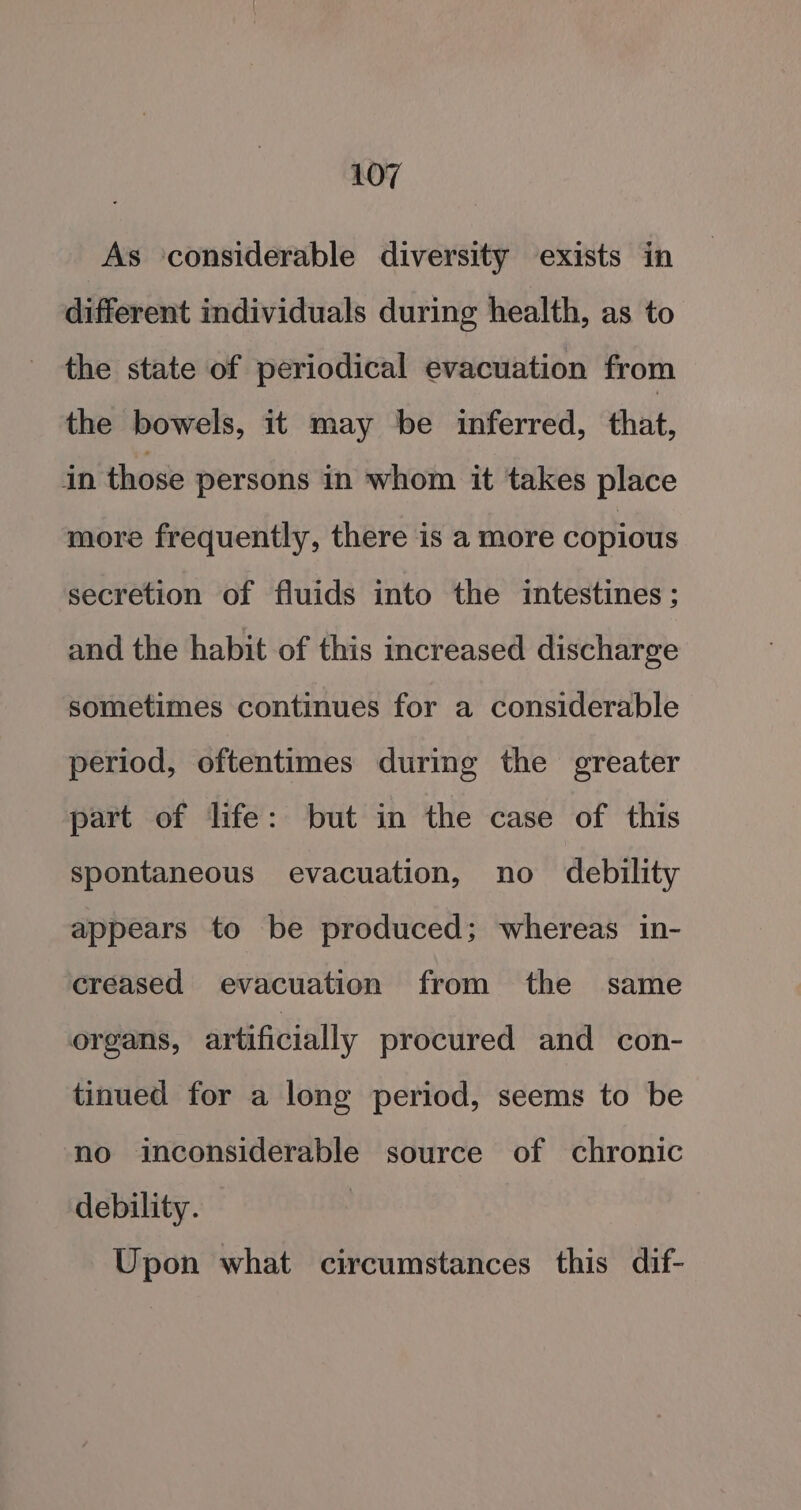 As considerable diversity exists in different individuals during health, as to the state of periodical evacuation from the bowels, it may be inferred, that, in those persons in whom it takes place more frequently, there is a more copious secretion of fluids into the intestines ; and the habit of this increased discharge sometimes continues for a considerable period, oftentimes during the greater part of life: but in the case of this spontaneous evacuation, no debility appears to be produced; whereas in- creased evacuation from the same organs, artificially procured and con- tinued for a long period, seems to be no inconsiderable source of chronic debility. Upon what circumstances this dif-