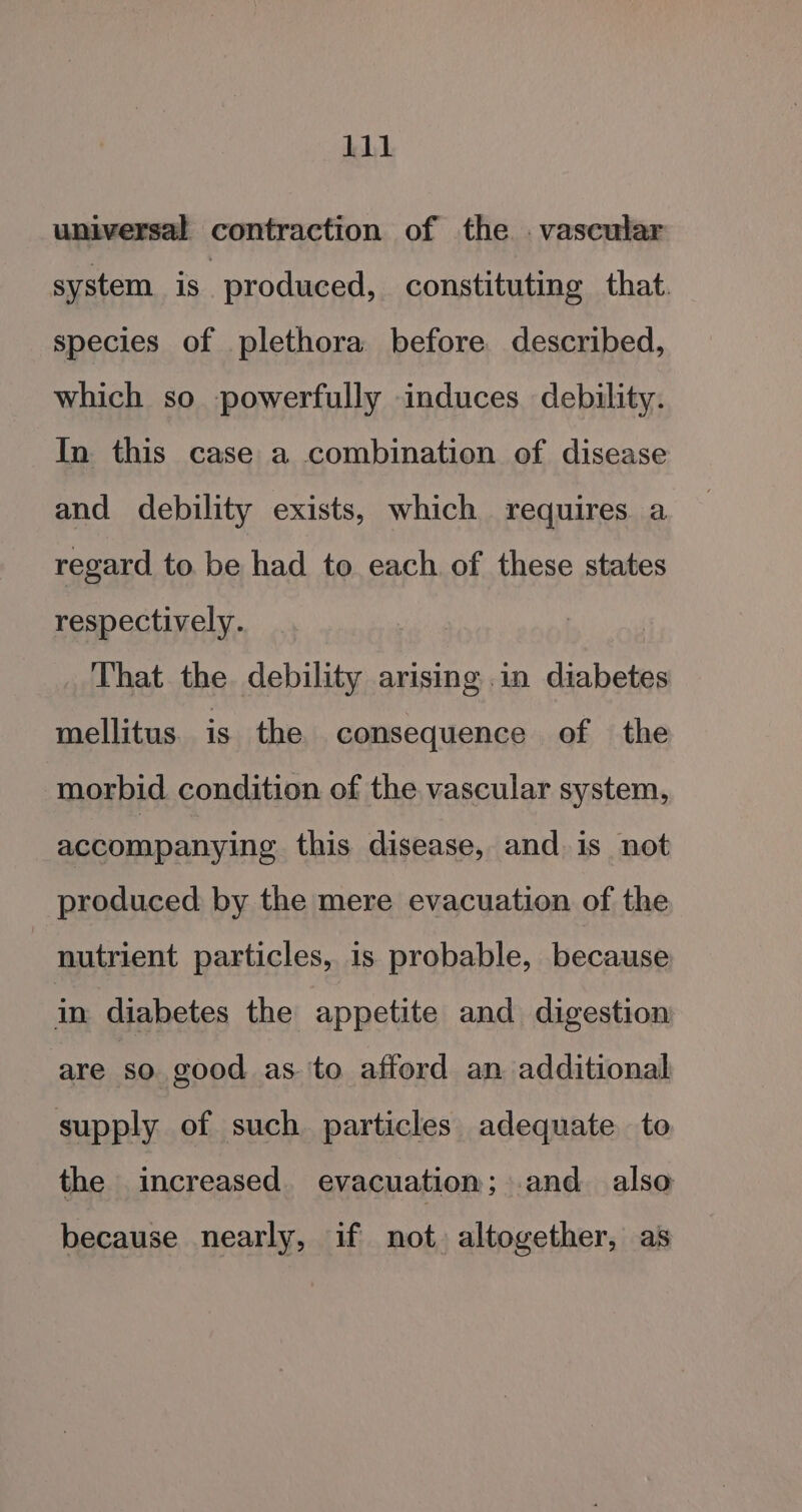 universal contraction of the . vascular system is | produced, constituting that. species of plethora before described, which so powerfully induces debility. In this case a combination of disease and debility exists, which requires a regard to be had to each of these states respectively. That the debility arising .in diabetes mellitus. is the consequence of the morbid condition of the vascular system, accompanying this disease, and. is not produced by the mere evacuation of the nutrient particles, is probable, because in diabetes the appetite and digestion are so good as. ‘to afford an additional supply of such particles adequate to the increased. evacuation; and. also because nearly, if not. altogether, as