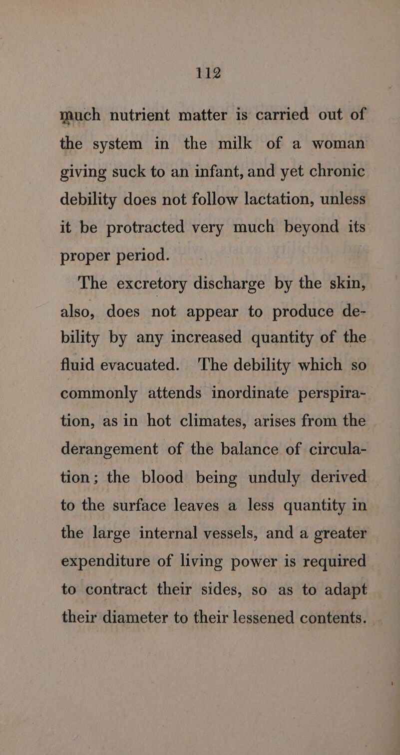 much nutrient matter is carried out of the system in the milk of a woman giving suck to an infant, and yet chronic debility does not follow lactation, unless it be protracted very much beyond its proper period. The excretory discharge by the skin, also, does not appear to produce de- bility by any increased quantity of the fluid evacuated. The debility which so commonly attends inordinate perspira-~ tion, asin hot climates, arises from the derangement of the balance of circula- tion; the blood being unduly derived to the surface leaves a less quantity in the large internal vessels, and a greater expenditure of living power is required to contract their sides, so as to adapt their diameter to their lessened contents. _