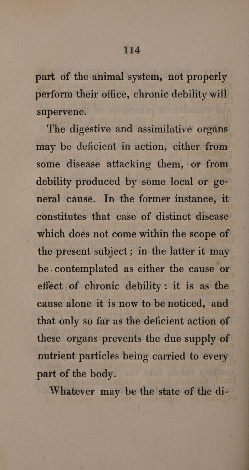 part of the animal system, not properly perform their office, chronic debility will supervene. | The digestive and assimilative organs may be deficient in action, either from some disease attacking them, or from debility produced by some local or ge- neral cause. In the former instance, it constitutes that case of distinct disease which does not come within the scope of. the present subject ; in the latter it may be.contemplated as either the cause or effect of chronic debility: it is as the cause alone it is now to be noticed, and that only so far as the deficient action of these organs prevents the due supply of nutrient particles being carried to every part of the body. : Whatever may be the state of the di-