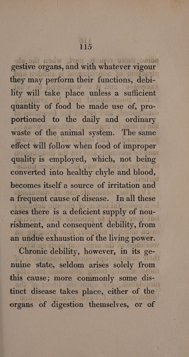 gestive organs, at with whatever vigour they may perform their functions, debi- lity will take place unless a sufficient quantity of food be made use of, pro- portioned to the daily and ordinary waste of the animal system. The same effect will follow when food of improper quality i is employed, which, not being converted into healthy chyle and blood, becomes itself a source of irritation and a frequent cause of disease. In all these cases there is a deficient supply of nou- rishment, and consequent. debility, from an undue exhaustion of the living power. Chronic debility, however, in its ge- nuine state, seldom arises solely from this cause; more commonly some dis- tinct disease takes place, either of the organs of digestion themselves, or of