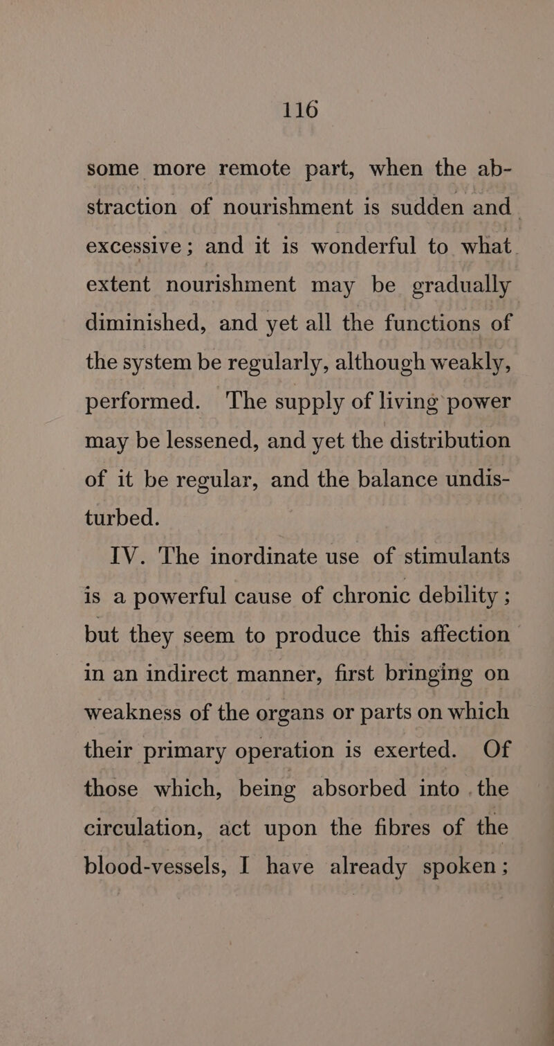 some more remote part, when the ab- straction of nourishment is sudden and. excessive; and it is wonderful to what. extent nourishment may be gradually diminished, and yet all the functions of : the system be regularly, although weakly, performed. ‘The supply of living power may be lessened, and yet the distribution of it be regular, and the balance undis- turbed. IV. The inordinate use of stimulants is a powerful cause of chronic debility ; but they seem to produce this affection in an indirect manner, first bringing on weakness of the organs or parts on which their primary operation is exerted. Of those which, being absorbed into . the circulation, act upon the fibres of the blood-vessels, I have already spoken ;