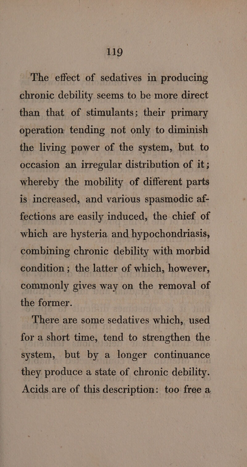 The effect of sedatives in producing chronic debility seems to be more direct than that of stimulants; their primary operation tending not only to diminish the living power of the system, but. to occasion an irregular distribution of it; whereby the mobility of different parts is increased, and various spasmodic af- fections are easily induced, the chief of which are hysteria and hypochondriasis, combining chronic debility with morbid condition ; the latter of which: however, commonly gives way on the removal of the former. There are some sedatives which, used for a short time, tend to strengthen the system, but by a longer continuance they produce a state of chronic debility. Acids. are of this description: too free a