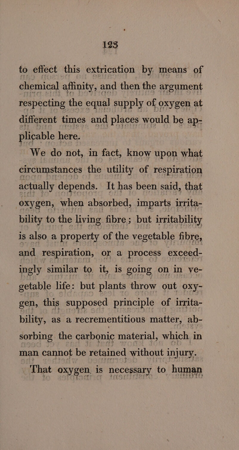 to effect this extrication by means of chemical affinity, and then the argument respecting the equal supply of oxygen at different times and places would be ap- plicable here. | We do not, in fact, know upon what circumstances the utility of respiration actually depends. It has been said, that oxygen, when absorbed, imparts irrita- bility to the living fibre; but irritability is also a property of the vegetable fibre, and respiration, or a process exceed- ingly similar to. it, is going on in ve- getable life: but plants throw out oxy- gen, this supposed principle of irrita- bility, as a recrementitious matter, ab- sorbing the carbonic material, which. in man cannot be retained without i injury. Pec A PK Eso lL PT ROR SE TED